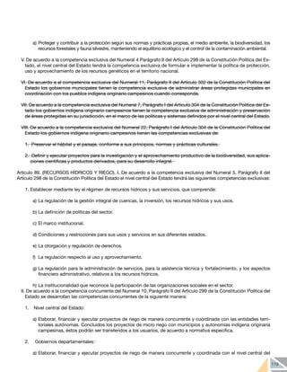 119
a)	Proteger y contribuir a la protección según sus normas y prácticas propias, el medio ambiente, la biodiversidad, los
recursos forestales y fauna silvestre, manteniendo el equilibrio ecológico y el control de la contaminación ambiental.
V. De acuerdo a la competencia exclusiva del Numeral 4 Parágrafo II del Artículo 298 de la Constitución Política del Es-
tado, el nivel central del Estado tendrá la competencia exclusiva de formular e implementar la política de protección,
uso y aprovechamiento de los recursos genéticos en el territorio nacional.
VI. De acuerdo a al competencia exclusiva del Numeral 11, Parágrafo II del Artículo 302 de la Constitución Política del
Estado los gobiernos municipales tienen la competencia exclusiva de administrar áreas protegidas municipales en
coordinación con los pueblos indígena originario campesinos cuando corresponda.
VII. De acuerdo a la competencia exclusiva del Numeral 7, Parágrafo I del Artículo 304 de la Constitución Política del Es-
tado los gobiernos indígena originario campesinos tienen la competencia exclusiva de administración y preservación
de áreas protegidas en su jurisdicción, en el marco de las políticas y sistemas definidos por el nivel central del Estado.
VIII. De acuerdo a la competencia exclusiva del Numeral 22, Parágrafo I del Artículo 304 de la Constitución Política del
Estado los gobiernos indígena originario campesinos tienen las competencias exclusivas de:
1.	 Preservar el hábitat y el paisaje, conforme a sus principios, normas y prácticas culturales.
2.	 Definir y ejecutar proyectos para la investigación y el aprovechamiento productivo de la biodiversidad, sus aplica-
ciones científicas y productos derivados, para su desarrollo integral.
Artículo 89. (RECURSOS HÍDRICOS Y RIEGO). I. De acuerdo a la competencia exclusiva del Numeral 5, Parágrafo II del
Artículo 298 de la Constitución Política del Estado el nivel central del Estado tendrá las siguientes competencias exclusivas:
1.	Establecer mediante ley el régimen de recursos hídricos y sus servicios, que comprende:
a)	La regulación de la gestión integral de cuencas, la inversión, los recursos hídricos y sus usos.
b)	La definición de políticas del sector.
c)	El marco institucional.
d)	Condiciones y restricciones para sus usos y servicios en sus diferentes estados.
e)	La otorgación y regulación de derechos.
f)	 La regulación respecto al uso y aprovechamiento.
g)	La regulación para la administración de servicios, para la asistencia técnica y fortalecimiento, y los aspectos
financiero administrativo, relativos a los recursos hídricos.
h)	La institucionalidad que reconoce la participación de las organizaciones sociales en el sector.
II. De acuerdo a la competencia concurrente del Numeral 10, Parágrafo II del Artículo 299 de la Constitución Política del
Estado se desarrollan las competencias concurrentes de la siguiente manera:
1. 	 Nivel central del Estado:
a)	Elaborar, financiar y ejecutar proyectos de riego de manera concurrente y coordinada con las entidades terri-
toriales autónomas. Concluidos los proyectos de micro riego con municipios y autonomías indígena originaria
campesinas, éstos podrán ser transferidos a los usuarios, de acuerdo a normativa específica.
2. 	 Gobiernos departamentales:
a)	Elaborar, financiar y ejecutar proyectos de riego de manera concurrente y coordinada con el nivel central del
 