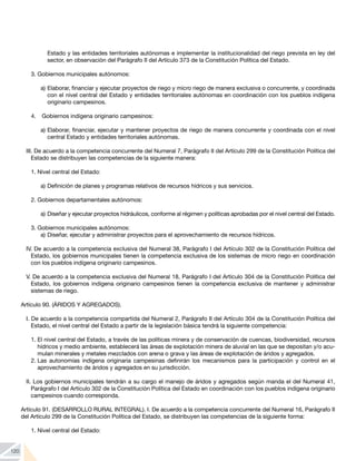 120
Estado y las entidades territoriales autónomas e implementar la institucionalidad del riego prevista en ley del
sector, en observación del Parágrafo II del Artículo 373 de la Constitución Política del Estado.
3.	Gobiernos municipales autónomos:
a)	Elaborar, financiar y ejecutar proyectos de riego y micro riego de manera exclusiva o concurrente, y coordinada
con el nivel central del Estado y entidades territoriales autónomas en coordinación con los pueblos indígena
originario campesinos.
4. 	 Gobiernos indígena originario campesinos:
a) 	
Elaborar, financiar, ejecutar y mantener proyectos de riego de manera concurrente y coordinada con el nivel
central Estado y entidades territoriales autónomas.
III. De acuerdo a la competencia concurrente del Numeral 7, Parágrafo II del Artículo 299 de la Constitución Política del
Estado se distribuyen las competencias de la siguiente manera:
1.	Nivel central del Estado:
a)	Definición de planes y programas relativos de recursos hídricos y sus servicios.
2.	Gobiernos departamentales autónomos:
a)	Diseñar y ejecutar proyectos hidráulicos, conforme al régimen y políticas aprobadas por el nivel central del Estado.
3.	Gobiernos municipales autónomos:
a)	Diseñar, ejecutar y administrar proyectos para el aprovechamiento de recursos hídricos.
IV. De acuerdo a la competencia exclusiva del Numeral 38, Parágrafo I del Artículo 302 de la Constitución Política del
Estado, los gobiernos municipales tienen la competencia exclusiva de los sistemas de micro riego en coordinación
con los pueblos indígena originario campesinos.
V. De acuerdo a la competencia exclusiva del Numeral 18, Parágrafo I del Artículo 304 de la Constitución Política del
Estado, los gobiernos indígena originario campesinos tienen la competencia exclusiva de mantener y administrar
sistemas de riego.
Artículo 90. (ÁRIDOS Y AGREGADOS).
I. De acuerdo a la competencia compartida del Numeral 2, Parágrafo II del Artículo 304 de la Constitución Política del
Estado, el nivel central del Estado a partir de la legislación básica tendrá la siguiente competencia:
1.	El nivel central del Estado, a través de las políticas minera y de conservación de cuencas, biodiversidad, recursos
hídricos y medio ambiente, establecerá las áreas de explotación minera de aluvial en las que se depositan y/o acu-
mulan minerales y metales mezclados con arena o grava y las áreas de explotación de áridos y agregados.
2.	Las autonomías indígena originaria campesinas definirán los mecanismos para la participación y control en el
aprovechamiento de áridos y agregados en su jurisdicción.
II. Los gobiernos municipales tendrán a su cargo el manejo de áridos y agregados según manda el del Numeral 41,
Parágrafo I del Artículo 302 de la Constitución Política del Estado en coordinación con los pueblos indígena originario
campesinos cuando corresponda.
Artículo 91. (DESARROLLO RURAL INTEGRAL). I. De acuerdo a la competencia concurrente del Numeral 16, Parágrafo II
del Artículo 299 de la Constitución Política del Estado, se distribuyen las competencias de la siguiente forma:
1.	Nivel central del Estado:
 