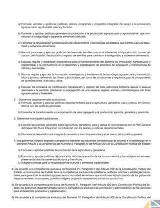 121
a)	Formular, aprobar y gestionar políticas, planes, programas y proyectos integrales de apoyo a la producción
agropecuaria, agroforestal, pesca y turismo.
b)	Formular y aprobar políticas generales de protección a la producción agropecuaria y agroindustrial, que con-
tribuyan a la seguridad y soberanía alimentaria del país.
c)	Fomentar la recuperación y preservación del conocimiento y tecnologías ancestrales que contribuyan a la segu-
ridad y soberanía alimentaria.
d)	Normar, promover y ejecutar políticas de desarrollo semillero nacional inherentes a la producción, comercial-
ización, certificación, fiscalización y registro de semillas para contribuir a la seguridad y soberanía alimentaría.
e)	Ejecutar, regular y establecer mecanismos para el funcionamiento del Sistema de Innovación Agropecuario y
Agroforestal, y la concurrencia en el desarrollo y coordinación de procesos de innovación y transferencia de
ciencia y tecnología.
f)	 Normar, regular y ejecutar la innovación, investigación y transferencia de tecnología agropecuaria y forestal pú-
blico y privada, definiendo las líneas y actividades, así como las condiciones y requisitos para el otorgamiento
de acreditaciones, licencias y otros.
g)	Ejecutar los procesos de certificación, fiscalización y registro de toda estructura botánica sexual o asexual
destinada a la siembra, plantación o propagación de una especie vegetal, animal y microbiológica con fines
agropecuarios y forestales.
2. 	 Gobiernos departamentales autónomos:
a) 	
Formular, aprobar y ejecutar políticas departamentales para la agricultura, ganadería, caza y pesca, en concor-
dancia con las políticas generales.
b) 	
Fomentar la transformación e incorporación de valor agregado a la producción agrícola, ganadera y piscícola.
3. Gobiernos municipales autónomos:
a)	Ejecutar las políticas generales sobre agricultura, ganadería, caza y pesca en concordancia con el Plan General
del Desarrollo Rural Integral en coordinación con los planes y políticas departamentales.
b)	Promover el desarrollo rural integral de acuerdo a sus competencias y en el marco de la política general.
4. Los gobiernos indígena originario campesinos ejercerán las siguientes competencias de acuerdo a lo establecido en el
presente Artículo y la competencia del Numeral 8, Parágrafo III del Artículo 304 de la Constitución Política del Estado:
a)	Formular y aprobar políticas de promoción de la agricultura y ganadería.
b)	Formular y aprobar políticas de promoción de la recuperación de los conocimientos y tecnologías ancestrales,
preservando sus fundamentos técnicos y científicos.
c)	Adoptar políticas para la recuperación de cultivos y alimentos tradicionales.
II. De acuerdo a la competencia exclusiva del Numeral 21, Parágrafo II del Artículo 298 de la Constitución Política del
Estado, el nivel central del Estado tiene la competencia exclusiva de establecer políticas, normas y estrategias nacio-
nales para garantizar la sanidad agropecuaria e inocuidad alimentaria que involucren la participación de los gobiernos
departamentales, municipales, pueblos indígena originario campesinos y el sector productivo.
III. De acuerdo a la competencia exclusiva del Numeral 31, Parágrafo I del Artículo 300 de la Constitución Política del Es-
tado, los gobiernos departamentales tienen la competencia exclusiva de promoción y administración de los servicios
para el desarrollo productivo y agropecuario.
IV. De acuerdo a la competencia exclusiva del Numeral 14, Parágrafo I del Artículo 300 de la Constitución Política del
 