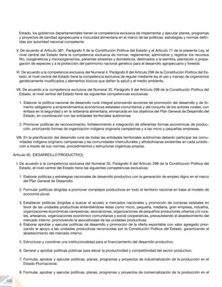 122
Estado, los gobiernos departamentales tienen la competencia exclusiva de implementar y ejecutar planes, programas
y proyectos de sanidad agropecuaria e inocuidad alimentaria en el marco de las políticas, estrategias y normas defin-
idas por autoridad nacional competente.
V. De acuerdo al Artículo 381, Parágrafo II de la Constitución Política del Estado y el Artículo 71 de la presente Ley, el
nivel central del Estado tiene la competencia exclusiva de normar, reglamentar, administrar y registrar los recursos
fito, zoogenéticos y microorganismos, parientes silvestres y domésticos, destinados a la siembra, plantación o propa-
gación de especies y a la protección del patrimonio nacional genético para el desarrollo agropecuario y forestal.
VI. De acuerdo a la competencia exclusiva del Numeral 4, Parágrafo II del Artículo 298 de la Constitución Política del Es-
tado, el nivel central del Estado tiene la competencia exclusiva de regular mediante ley el uso y manejo de organismos
genéticamente modificados y elementos tóxicos que dañen la salud y el medio ambiente.
VII. De acuerdo a la competencia exclusiva del Numeral 35, Parágrafo II del Artículo 298 de la Constitución Política del
Estado, el nivel central del Estado tiene las siguientes competencias exclusivas:
1. Elaborar la política nacional de desarrollo rural integral priorizando acciones de promoción del desarrollo y de fo-
mento obligatorio a emprendimientos económicos estatales comunitarios y del conjunto de los actores rurales, con
énfasis en la seguridad y en la soberanía alimentaria, enmarcada en los objetivos del Plan General de Desarrollo del
Estado, en coordinación con las entidades territoriales autónomas.
2.	Promover políticas de reconocimiento, fortalecimiento e integración de diferentes formas económicas de produc-
ción, priorizando formas de organización indígena originaria campesinas y a las micro y pequeñas empresas.
VIII. En la planificación del desarrollo rural de todas las entidades territoriales autónomas deberán participar las comu-
nidades indígena originario campesinas y las comunidades interculturales y afrobolivianas existentes en cada jurisdic-
ción a través de sus normas, procedimientos y estructuras orgánicas propias.
Artículo 92. (DESARROLLO PRODUCTIVO).
I. De acuerdo a la competencia exclusiva del Numeral 35, Parágrafo II del Artículo 298 de la Constitución Política del
Estado, el nivel central del Estado tiene las siguientes competencias exclusivas:
1.	Elaborar políticas y estrategias nacionales de desarrollo productivo con la generación de empleo digno en el marco
del Plan General de Desarrollo.
2.	Formular políticas dirigidas a promover complejos productivos en todo el territorio nacional en base al modelo de
economía plural.
3.	Establecer políticas dirigidas a buscar el acceso a mercados nacionales y promoción de compras estatales en
favor de las unidades productivas entendiéndose éstas como micro, pequeña, mediana, gran empresa, industria,
organizaciones económicas campesinas, asociaciones, organizaciones de pequeños productores urbanos y/o rura-
les, artesanos, organizaciones económico comunitarias y social cooperativas, precautelando el abastecimiento del
mercado interno, promoviendo la asociatividad de las unidades productivas.
4.	Elaborar aprobar y ejecutar políticas de desarrollo y promoción de la oferta exportable con valor agregado prior-
izando el apoyo a las unidades productivas reconocidas por la Constitución Política del Estado, garantizando el
abastecimiento del mercado interno.
5.	Estructurar y coordinar una institucionalidad para el financiamiento del desarrollo productivo.
6.	Generar y aprobar políticas públicas para elevar la productividad y competitividad del sector productivo.
7.	Formular, aprobar y ejecutar políticas, planes, programas y proyectos de industrialización de la producción en el
Estado Plurinacional.
8.	Formular, aprobar y ejecutar políticas, planes, programas y proyectos de comercialización de la producción en el
 