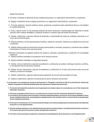 123
Estado Plurinacional.
9.	Fomentar y fortalecer el desarrollo de las unidades productivas y su organización administrativa y empresarial.
10.	 Regular el desarrollo de las unidades productivas y su organización administrativa y empresarial.
11.	 Formular, gestionar y ejecutar políticas, planes, programas y proyectos sobre capacitación técnica y tecnológica
en materia productiva.
12.	Crear y ejercer tuición en las empresas públicas del sector productivo, caracterizadas por responder al interés
nacional, tener carácter estratégico y pudiendo situarse en cualquier lugar del Estado Plurinacional.
13.	Diseñar, implementar y ejecutar políticas de desarrollo y sostenibilidad de todas las unidades productivas en el
marco de la economía plural.
14.	 Elaborar políticas y normas para participar, fiscalizar y regular los mercados, velando por la calidad de los servicios
y productos.
15.	 Diseñar políticas sobre los mecanismos de apoyo administrativo, financiero, productivo y comercial a las unidades
productivas en el marco de la economía plural.
16.Normar, administrar los registros públicos de comercio, empresas, exportaciones y protección de la propiedad
intelectual.
17.	 Elaborar políticas orientadas a la protección de la industria nacional.
18.	 Elaborar políticas orientadas a la seguridad industrial.
19.	 Diseñar, normar, implementar y ejecutar la acreditación y certificación de calidad, metrología industrial y científica,
y normalización técnica del sector industrial.
20.	 Diseñar, normar, implementar y ejecutar la acreditación y certificación en el marco del comercio justo, economía
solidaria y producción ecológica.
21.	 Diseñar, implementar y ejecutar políticas para la aplicación de normas internacionales en el país.
22.	 Elaborar, implementar y ejecutar normativas para el sector industrial y de servicios.
II. De acuerdo a la competencia exclusiva del Numeral 31, Parágrafo I del Artículo 300 de la Constitución Política del
Estado, los gobiernos departamentales tienen las siguientes competencias exclusivas:
1.	Promoción del desarrollo productivo con la generación de empleo digno en concordancia con el Plan General de
Desarrollo Productivo.
2.	Promover complejos productivos en su jurisdicción en el marco del Plan General de Desarrollo Productivo.
3.	Formulación de proyectos para el acceso a mercados departamentales y promoción de compras estatales en favor
de las unidades productivas, precautelando el abastecimiento del mercado interno y promoviendo la asociatividad
de las unidades productivas.
4.	Promover en coordinación con el nivel central del Estado una institucionalidad para el financiamiento del desarrollo
productivo a nivel departamental.
5.	Ejecutar políticas públicas a nivel departamental para elevar la productividad y competitividad del sector productivo
en el marco de la economía plural y el plan de desarrollo productivo.
6.	Formular y promover planes, programas y proyectos de industrialización de la producción a nivel departamental.
 