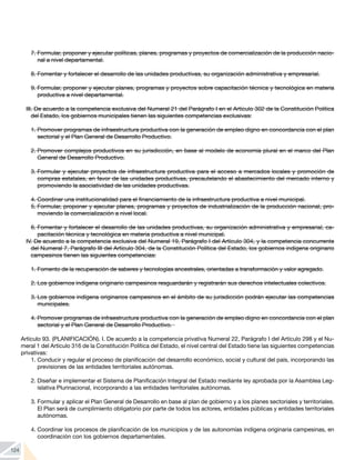 124
7.	Formular, proponer y ejecutar políticas, planes, programas y proyectos de comercialización de la producción nacio-
nal a nivel departamental.
8.	Fomentar y fortalecer el desarrollo de las unidades productivas, su organización administrativa y empresarial.
9.	Formular, proponer y ejecutar planes, programas y proyectos sobre capacitación técnica y tecnológica en materia
productiva a nivel departamental.
III. De acuerdo a la competencia exclusiva del Numeral 21 del Parágrafo I en el Artículo 302 de la Constitución Política
del Estado, los gobiernos municipales tienen las siguientes competencias exclusivas:
1.	Promover programas de infraestructura productiva con la generación de empleo digno en concordancia con el plan
sectorial y el Plan General de Desarrollo Productivo.
2.	Promover complejos productivos en su jurisdicción, en base al modelo de economía plural en el marco del Plan
General de Desarrollo Productivo.
3.	Formular y ejecutar proyectos de infraestructura productiva para el acceso a mercados locales y promoción de
compras estatales, en favor de las unidades productivas, precautelando el abastecimiento del mercado interno y
promoviendo la asociatividad de las unidades productivas.
4.	Coordinar una institucionalidad para el financiamiento de la infraestructura productiva a nivel municipal.
5.	Formular, proponer y ejecutar planes, programas y proyectos de industrialización de la producción nacional, pro-
moviendo la comercialización a nivel local.
6.	Fomentar y fortalecer el desarrollo de las unidades productivas, su organización administrativa y empresarial, ca-
pacitación técnica y tecnológica en materia productiva a nivel municipal.
IV. De acuerdo a la competencia exclusiva del Numeral 19, Parágrafo I del Artículo 304, y la competencia concurrente
del Numeral 7, Parágrafo III del Artículo 304, de la Constitución Política del Estado, los gobiernos indígena originario
campesinos tienen las siguientes competencias:
1.	Fomento de la recuperación de saberes y tecnologías ancestrales, orientadas a transformación y valor agregado.
2.	Los gobiernos indígena originario campesinos resguardarán y registrarán sus derechos intelectuales colectivos.
3.	Los gobiernos indígena originarios campesinos en el ámbito de su jurisdicción podrán ejecutar las competencias
municipales.
4.	Promover programas de infraestructura productiva con la generación de empleo digno en concordancia con el plan
sectorial y el Plan General de Desarrollo Productivo.
Artículo 93. (PLANIFICACIÓN). I. De acuerdo a la competencia privativa Numeral 22, Parágrafo I del Artículo 298 y el Nu-
meral 1 del Artículo 316 de la Constitución Política del Estado, el nivel central del Estado tiene las siguientes competencias
privativas:
1.	Conducir y regular el proceso de planificación del desarrollo económico, social y cultural del país, incorporando las
previsiones de las entidades territoriales autónomas.
2.	Diseñar e implementar el Sistema de Planificación Integral del Estado mediante ley aprobada por la Asamblea Leg-
islativa Plurinacional, incorporando a las entidades territoriales autónomas.
3.	Formular y aplicar el Plan General de Desarrollo en base al plan de gobierno y a los planes sectoriales y territoriales.
El Plan será de cumplimiento obligatorio por parte de todos los actores, entidades públicas y entidades territoriales
autónomas.
4.	Coordinar los procesos de planificación de los municipios y de las autonomías indígena originaria campesinas, en
coordinación con los gobiernos departamentales.
 