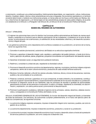 91
o colonización, constituyen una unidad sociopolítica, históricamente desarrollada, con organización, cultura, instituciones,
derecho, ritualidad, religión, idioma y otras características comunes e integradas. Se encuentran asentados en un territorio
ancestral determinado y mediante sus instituciones propias, en tierras altas son los Suyus conformados por Markas, Ayl-
lus y otras formas de organización, y en tierras bajas con las características propias de cada pueblo indígena, de acuerdo
a lo establecido en el Artículo 2, el Parágrafo I del Artículo 30 y el Artículo 32 de la Constitución Política del Estado.
CAPÍTULO III
BASES DEL RÉGIMEN DE AUTONOMÍAS
Artículo 7. (FINALIDAD).
I. El régimen de autonomías tiene como fin distribuir las funciones político-administrativas del Estado de manera equil-
ibrada y sostenible en el territorio para la efectiva participación de las ciudadanas y ciudadanos en la toma de deci-
siones, la profundización de la democracia y la satisfacción de las necesidades colectivas y del desarrollo socioeco-
nómico integral del país.
II. Los gobiernos autónomos como depositarios de la confianza ciudadana en su jurisdicción y al servicio de la misma,
tienen los siguientes fines:
1.	Concretar el carácter plurinacional y autonómico del Estado en su estructura organizativa territorial.
2.	Promover y garantizar el desarrollo integral, justo, equitativo y participativo del pueblo boliviano, a través de la formu-
lación y ejecución de políticas, planes, programas y proyectos concordantes con la planificación del desarrollo nacional.
3.	Garantizar el bienestar social y la seguridad de la población boliviana.
4.	Reafirmar y consolidar la unidad del país, respetando la diversidad cultural.
5.	Promover el desarrollo económico armónico de departamentos, regiones, municipios y territorios indígena originario
campesinos, dentro de la visión cultural económica y productiva de cada entidad territorial autónoma.
6.	Mantener, fomentar, defender y difundir los valores culturales, históricos, éticos y cívicos de las personas, naciones,
pueblos y las comunidades en su jurisdicción.
7.	Preservar, conservar, promover y garantizar, en lo que corresponda, el medio ambiente y los ecosistemas, contribuy-
endo a la ocupación racional del territorio y al aprovechamiento sostenible de los recursos naturales en su jurisdicción.
8.	Favorecer la integración social de sus habitantes, bajo los principios de equidad e igualdad de oportunidades,
garantizando el acceso de las personas a la educación, la salud y al trabajo, respetando su diversidad, sin discrim-
inación y explotación, con plena justicia social y promoviendo la descolonización.
9.	Promover la participación ciudadana y defender el ejercicio de los principios, valores, derechos y deberes recono-
cidos y consagrados en la Constitución Política del Estado y la ley.
Artículo 8. (FUNCIONES GENERALES DE LAS AUTONOMÍAS). En función del desarrollo integral del Estado y el bienestar
de todas las bolivianas y los bolivianos, las autonomías cumplirán preferentemente, en el marco del ejercicio pleno de
todas sus competencias, las siguientes funciones:
1.	La autonomía indígena originaria campesina, impulsar el desarrollo integral como naciones y pueblos, así como la
gestión de su territorio.
2.	La autonomía departamental, impulsar el desarrollo económico, productivo y social en su jurisdicción.
3.	La autonomía municipal, impulsar el desarrollo económico local, humano y desarrollo urbano a través de la prestación
de servicios públicos a la población, así como coadyuvar al desarrollo rural.
 