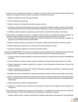 127
III. De acuerdo a la competencia del Numeral 17, Parágrafo I, del Artículo 302, de la Constitución Política del Estado los
gobiernos municipales autónomos tendrán las siguientes competencias exclusivas:
1.	Elaborar e implementar el Plan Municipal de Turismo.
2.	Formular políticas de turismo local.
3.	Realizar inversiones en infraestructura pública de apoyo al turismo.
4.	Supervisar y controlar el funcionamiento de los servicios turísticos que mediante normativa municipal expresa hubier-
an sido definidos de atribución municipal, preservando la integridad de la política y estrategias nacionales de turismo.
5.	Establecer y ejecutar programas y proyectos que promocionen emprendimientos turísticos comunitarios.
IV. De acuerdo a la competencia Numeral 11, Parágrafo I del Artículo 304, de la Constitución Política del Estado, los
gobiernos indígena originario campesinos autónomos tendrán las siguientes competencias exclusivas:
1.	Formular y aprobar políticas de turismo destinadas a fomentar el desarrollo del turismo sostenible, competitivo en
apego de la Ley de Medio Ambiente y Biodiversidad.
2.	Elaborar y ejecutar programas y proyectos que contribuyan a facilitar emprendimientos comunitarios turísticos.
3.	Diseñar, implementar y administrar en su jurisdicción servicios de asistencia al turista.
4.	Supervisar y fiscalizar la operación de medios de transporte turístico.
Artículo 96. (TRANSPORTES). I. De acuerdo a la competencia exclusiva del Numeral 32, Parágrafo II del Artículo 298, de
la Constitución Política del Estado el nivel central del Estado tiene las siguientes competencias exclusivas:
1.	Formular y aprobar las políticas estatales, incluyendo las referidas a la infraestructura en todas las modalidades de
transporte.
2.	Proponer iniciativas normativas y ejercer y ejecutar mecanismos de financiamiento para proyectos en el sector.
3.	Planificar, reglamentar y fiscalizar la aviación civil, y ejercer el control del espacio y tránsito aéreo, conforme a las
políticas del Estado.
4.	Regular el transporte de acuerdo al Plan General de Desarrollo, establecer los parámetros o estándares técnicos
mínimos y referenciales del transporte.
5.	Establecer los criterios de clasificación y clasificar los aeropuertos de todo el territorio nacional según tipo de tráfico.
6.	Ejercer competencias exclusivas sobre el transporte fluvial, lacustre y marítimo de integración nacional e internacional.
7.	Ejercer competencias de control y fiscalización para los servicios de transportes de alcance interdepartamental e
internacional.
8.	Regular las tarifas de transporte interdepartamental.
9.	Participar en la determinación de políticas internacionales de transporte en los organismos internacionales que
corresponda.
II. De acuerdo a las competencias exclusivas de los Numerales 9 y 10, Parágrafo II del Artículo 298, de la Constitución
Política del Estado, el nivel central del Estado tiene las siguientes competencias exclusivas:
1.	Planificar, diseñar, construir, mantener y administrar las carreteras, líneas férreas y ferrocarriles de la red fundamental.
 