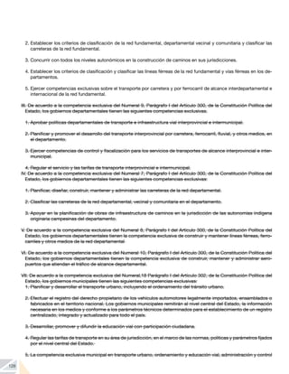 128
2.	Establecer los criterios de clasificación de la red fundamental, departamental vecinal y comunitaria y clasificar las
carreteras de la red fundamental.
3.	Concurrir con todos los niveles autonómicos en la construcción de caminos en sus jurisdicciones.
4.	Establecer los criterios de clasificación y clasificar las líneas férreas de la red fundamental y vías férreas en los de-
partamentos.
5.	Ejercer competencias exclusivas sobre el transporte por carretera y por ferrocarril de alcance interdepartamental e
internacional de la red fundamental.
III. De acuerdo a la competencia exclusiva del Numeral 9, Parágrafo I del Artículo 300, de la Constitución Política del
Estado, los gobiernos departamentales tienen las siguientes competencias exclusivas.
1.	Aprobar políticas departamentales de transporte e infraestructura vial interprovincial e intermunicipal.
2.	Planificar y promover el desarrollo del transporte interprovincial por carretera, ferrocarril, fluvial, y otros medios, en
el departamento.
3.	Ejercer competencias de control y fiscalización para los servicios de transportes de alcance interprovincial e inter-
municipal.
4.	Regular el servicio y las tarifas de transporte interprovincial e intermunicipal.
IV. De acuerdo a la competencia exclusiva del Numeral 7, Parágrafo I del Artículo 300, de la Constitución Política del
Estado, los gobiernos departamentales tienen las siguientes competencias exclusivas:
1.	Planificar, diseñar, construir, mantener y administrar las carreteras de la red departamental.
2.	Clasificar las carreteras de la red departamental, vecinal y comunitaria en el departamento.
3.	Apoyar en la planificación de obras de infraestructura de caminos en la jurisdicción de las autonomías indígena
originaria campesinas del departamento.
V. De acuerdo a la competencia exclusiva del Numeral 8, Parágrafo I del Artículo 300, de la Constitución Política del
Estado, los gobiernos departamentales tienen la competencia exclusiva de construir y mantener líneas férreas, ferro-
carriles y otros medios de la red departamental
VI. De acuerdo a la competencia exclusiva del Numeral 10, Parágrafo I del Artículo 300, de la Constitución Política del
Estado, los gobiernos departamentales tienen la competencia exclusiva de construir, mantener y administrar aero-
puertos que atiendan el tráfico de alcance departamental.
VII. De acuerdo a la competencia exclusiva del Numeral,18 Parágrafo I del Artículo 302, de la Constitución Política del
Estado, los gobiernos municipales tienen las siguientes competencias exclusivas:
1.	Planificar y desarrollar el transporte urbano, incluyendo el ordenamiento del tránsito urbano.
2.	Efectuar el registro del derecho propietario de los vehículos automotores legalmente importados, ensamblados o
fabricados en el territorio nacional. Los gobiernos municipales remitirán al nivel central del Estado, la información
necesaria en los medios y conforme a los parámetros técnicos determinados para el establecimiento de un registro
centralizado, integrado y actualizado para todo el país.
3.	Desarrollar, promover y difundir la educación vial con participación ciudadana.
4.	Regular las tarifas de transporte en su área de jurisdicción, en el marco de las normas, políticas y parámetros fijados
por el nivel central del Estado.
5.	La competencia exclusiva municipal en transporte urbano, ordenamiento y educación vial, administración y control
 