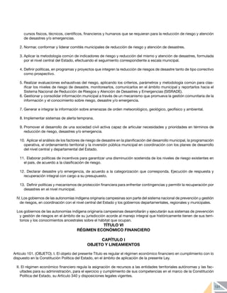 131
cursos físicos, técnicos, científicos, financieros y humanos que se requieran para la reducción de riesgo y atención
de desastres y/o emergencias.
2.	Normar, conformar y liderar comités municipales de reducción de riesgo y atención de desastres.
3.	Aplicar la metodología común de indicadores de riesgo y reducción del mismo y atención de desastres, formulada
por el nivel central del Estado, efectuando el seguimiento correspondiente a escala municipal.
4.	Definir políticas, en programas y proyectos que integren la reducción de riesgos de desastre tanto de tipo correctivo
como prospectivo.
5.	Realizar evaluaciones exhaustivas del riesgo, aplicando los criterios, parámetros y metodología común para clas-
ificar los niveles de riesgo de desastre, monitorearlos, comunicarlos en el ámbito municipal y reportarlos hacia el
Sistema Nacional de Reducción de Riesgos y Atención de Desastres y Emergencias (SISRADE).
6.	Gestionar y consolidar información municipal a través de un mecanismo que promueva la gestión comunitaria de la
información y el conocimiento sobre riesgo, desastre y/o emergencia.
7.	Generar e integrar la información sobre amenazas de orden meteorológico, geológico, geofísico y ambiental.
8.	Implementar sistemas de alerta temprana.
9.	Promover el desarrollo de una sociedad civil activa capaz de articular necesidades y prioridades en términos de
reducción de riesgo, desastres y/o emergencia.
10.	 Aplicar el análisis de los factores de riesgo de desastre en la planificación del desarrollo municipal, la programación
operativa, el ordenamiento territorial y la inversión pública municipal en coordinación con los planes de desarrollo
del nivel central y departamental del Estado.
11.	 Elaborar políticas de incentivos para garantizar una disminución sostenida de los niveles de riesgo existentes en
el país, de acuerdo a la clasificación de riesgo.
12.	Declarar desastre y/o emergencia, de acuerdo a la categorización que corresponda. Ejecución de respuesta y
recuperación integral con cargo a su presupuesto.
13.	 Definir políticas y mecanismos de protección financiera para enfrentar contingencias y permitir la recuperación por
desastres en el nivel municipal.
IV. Los gobiernos de las autonomías indígena originaria campesinas son parte del sistema nacional de prevención y gestión
de riesgos, en coordinación con el nivel central del Estado y los gobiernos departamentales, regionales y municipales.
Los gobiernos de las autonomías indígena originaria campesinas desarrollarán y ejecutarán sus sistemas de prevención
y gestión de riesgos en el ámbito de su jurisdicción acorde al manejo integral que históricamente tienen de sus terri-
torios y los conocimientos ancestrales sobre el hábitat que ocupan.
TÍTULO VI
RÉGIMEN ECONÓMICO FINANCIERO
CAPÍTULO I
OBJETO Y LINEAMIENTOS
	
Artículo 101. (OBJETO). I. El objeto del presente Título es regular el régimen económico financiero en cumplimiento con lo
dispuesto en la Constitución Política del Estado, en el ámbito de aplicación de la presente Ley.
II. El régimen económico financiero regula la asignación de recursos a las entidades territoriales autónomas y las fac-
ultades para su administración, para el ejercicio y cumplimiento de sus competencias en el marco de la Constitución
Política del Estado, su Artículo 340 y disposiciones legales vigentes.
 