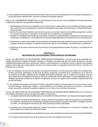 132
III. Las entidades territoriales autónomas financiarán el ejercicio de sus competencias con los recursos consignados en
sus presupuestos institucionales, conforme a disposiciones legales vigentes.
	
Artículo 102. (LINEAMIENTOS GENERALES). La administración de los recursos de las entidades territoriales autónomas
se ejercerá en sujeción a los siguientes lineamientos:
1.	Sostenibilidad financiera de la prestación de servicios públicos, garantizada por las entidades territoriales autóno-
mas, verificando que su programación operativa y estratégica plurianuales se enmarquen en la disponibilidad efec-
tiva de recursos.
2.	Autonomía económica financiera, para decidir el uso de sus recursos y ejercer las facultades para generar y ampliar
los recursos económicos y financieros, en el ámbito de su jurisdicción y competencias.
3.	Equidad con solidaridad entre todas las autonomías, a través de la implementación concertada de mecanismos que
contribuyan a la distribución más equitativa de los recursos disponibles para el financiamiento de sus competencias.
4.	Coordinación constructiva y lealtad institucional de las entidades territoriales autónomas para la implementación de
cualquier medida que implique un impacto sobre los recursos de otras entidades, en el ámbito de su jurisdicción.
5.	Asignación de recursos suficientes para la eliminación de las desigualdades sociales, de género y la erradicación de
la pobreza.
CAPÍTULO II
RECURSOS DE LAS ENTIDADES TERRITORIALES AUTÓNOMAS
Artículo 103. (RECURSOS DE LAS ENTIDADES TERRITORIALES AUTÓNOMAS). I. Son recursos de las entidades terri-
toriales autónomas los ingresos tributarios, ingresos no tributarios, transferencias del nivel central del Estado o de otras
entidades territoriales autónomas, donaciones, créditos u otros beneficios no monetarios, que en el ejercicio de la gestión
pública y dentro del marco legal vigente, permitan a la entidad ampliar su capacidad para brindar bienes y servicios a la
población de su territorio.
II. Son considerados recursos de donaciones, los ingresos financieros y no financieros que reciben las entidades terri-
toriales autónomas, destinados a la ejecución de planes, programas y proyectos de su competencia, en el marco de
las políticas nacionales y políticas de las entidades territoriales autónomas, que no vulneren los principios a los que
hace referencia en el Parágrafo II del Artículo 255 de la Constitución Política del Estado. Es responsabilidad de las au-
toridades territoriales autónomas su estricto cumplimiento, así como su registro ante la entidad competente del nivel
central del Estado.
III. Las entidades territoriales autónomas formularán y ejecutarán políticas y presupuestos con recursos propios, trans-
ferencias públicas, donaciones, créditos u otros beneficios no monetarios, para eliminar la pobreza y la exclusión
social y económica, alcanzar la igualdad de género y el vivir bien en sus distintas dimensiones.
Artículo 104. (RECURSOS DE LAS ENTIDADES TERRITORIALES AUTÓNOMAS DEPARTAMENTALES). Son recursos de
las entidades territoriales autónomas departamentales, los siguientes:
1.	Las regalías departamentales establecidas por la Constitución Política del Estado y las disposiciones legales vigentes.
2.	Los impuestos de carácter departamental, creados conforme a la legislación básica de regulación y de clasificación
de impuestos, establecidas por la Asamblea Legislativa Plurinacional, de acuerdo al Numeral 7, Parágrafo I del Artí-
culo 299 y en el Parágrafo III del Artículo 323 de la Constitución Política del Estado.
3.	Las tasas y las contribuciones especiales creadas de acuerdo a lo establecido en el Numeral 23, Parágrafo I del
Artículo 300 de la Constitución Política del Estado.
4.	Las patentes departamentales por la explotación de los recursos naturales de acuerdo a la ley del nivel central del Estado.
5.	Los ingresos provenientes de la venta de bienes, servicios y la enajenación de activos.
 