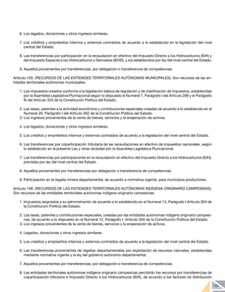 133
6.	Los legados, donaciones y otros ingresos similares.
7.	Los créditos y empréstitos internos y externos contraídos de acuerdo a lo establecido en la legislación del nivel
central del Estado.
8.	Las transferencias por participación en la recaudación en efectivo del Impuesto Directo a los Hidrocarburos (IDH) y
del Impuesto Especial a los Hidrocarburos y Derivados (IEHD), y los establecidos por ley del nivel central del Estado.
9.	Aquellos provenientes por transferencias, por delegación o transferencia de competencias.
Artículo 105. (RECURSOS DE LAS ENTIDADES TERRITORIALES AUTÓNOMAS MUNICIPALES). Son recursos de las en-
tidades territoriales autónomas municipales:
1.	Los impuestos creados conforme a la legislación básica de regulación y de clasificación de impuestos, establecidas
por la Asamblea Legislativa Plurinacional según lo dispuesto el Numeral 7, Parágrafo I del Artículo 299 y el Parágrafo
III del Artículo 323 de la Constitución Política del Estado.
2.	Las tasas, patentes a la actividad económica y contribuciones especiales creadas de acuerdo a lo establecido en el
Numeral 20, Parágrafo I del Artículo 302 de la Constitución Política del Estado.
3.	Los ingresos provenientes de la venta de bienes, servicios y la enajenación de activos.
4.	Los legados, donaciones y otros ingresos similares.
5.	Los créditos y empréstitos internos y externos contraídos de acuerdo a la legislación del nivel central del Estado.
6.	Las transferencias por coparticipación tributaria de las recaudaciones en efectivo de impuestos nacionales, según
lo establecido en la presente Ley y otras dictadas por la Asamblea Legislativa Plurinacional.
7.	Las transferencias por participaciones en la recaudación en efectivo del Impuesto Directo a los Hidrocarburos (IDH),
previstas por ley del nivel central del Estado.
8.	Aquellos provenientes por transferencias por delegación o transferencia de competencias.
9.	Participación en la regalía minera departamental, de acuerdo a normativa vigente, para municipios productores.
Artículo 106. (RECURSOS DE LAS ENTIDADES TERRITORIALES AUTÓNOMAS INDÍGENA ORIGINARIO CAMPESINAS).
Son recursos de las entidades territoriales autónomas indígena originario campesinas:
1.	Impuestos asignados a su administración de acuerdo a lo establecido en el Numeral 13, Parágrafo I Artículo 304 de
la Constitución Política del Estado.
2.	Las tasas, patentes y contribuciones especiales, creadas por las entidades autónomas indígena originario campesi-
nas, de acuerdo a lo dispuesto en el Numeral 12, Parágrafo I, Artículo 304 de la Constitución Política del Estado.
3.	Los ingresos provenientes de la venta de bienes, servicios y la enajenación de activos.
4.	Legados, donaciones y otros ingresos similares.
5.	Los créditos y empréstitos internos y externos contraídos de acuerdo a la legislación del nivel central del Estado.
6.	Las transferencias provenientes de regalías departamentales por explotación de recursos naturales, establecidas
mediante normativa vigente y la ley del gobierno autónomo departamental.
7.	Aquellos provenientes por transferencias, por delegación o transferencia de competencias.
8.	Las entidades territoriales autónomas indígena originario campesinas percibirán los recursos por transferencias de
coparticipación tributaria e Impuesto Directo a los Hidrocarburos (IDH), de acuerdo a los factores de distribución
 
