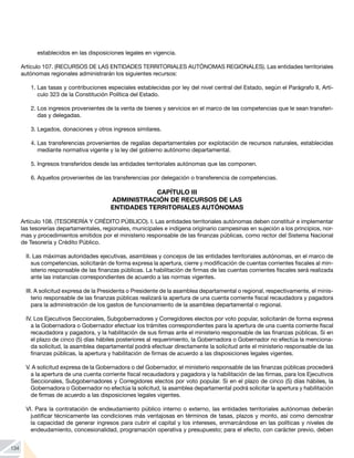 134
establecidos en las disposiciones legales en vigencia.
Artículo 107. (RECURSOS DE LAS ENTIDADES TERRITORIALES AUTÓNOMAS REGIONALES). Las entidades territoriales
autónomas regionales administrarán los siguientes recursos:
1.	Las tasas y contribuciones especiales establecidas por ley del nivel central del Estado, según el Parágrafo II, Artí-
culo 323 de la Constitución Política del Estado.
2.	Los ingresos provenientes de la venta de bienes y servicios en el marco de las competencias que le sean transferi-
das y delegadas.
3.	Legados, donaciones y otros ingresos similares.
4.	Las transferencias provenientes de regalías departamentales por explotación de recursos naturales, establecidas
mediante normativa vigente y la ley del gobierno autónomo departamental.
5.	Ingresos transferidos desde las entidades territoriales autónomas que las componen.
6.	Aquellos provenientes de las transferencias por delegación o transferencia de competencias.
CAPÍTULO III
ADMINISTRACIÓN DE RECURSOS DE LAS
ENTIDADES TERRITORIALES AUTÓNOMAS
Artículo 108. (TESORERÍA Y CRÉDITO PÚBLICO). I. Las entidades territoriales autónomas deben constituir e implementar
las tesorerías departamentales, regionales, municipales e indígena originario campesinas en sujeción a los principios, nor-
mas y procedimientos emitidos por el ministerio responsable de las finanzas públicas, como rector del Sistema Nacional
de Tesorería y Crédito Público.
II. Las máximas autoridades ejecutivas, asambleas y concejos de las entidades territoriales autónomas, en el marco de
sus competencias, solicitarán de forma expresa la apertura, cierre y modificación de cuentas corrientes fiscales al min-
isterio responsable de las finanzas públicas. La habilitación de firmas de las cuentas corrientes fiscales será realizada
ante las instancias correspondientes de acuerdo a las normas vigentes.
III. A solicitud expresa de la Presidenta o Presidente de la asamblea departamental o regional, respectivamente, el minis-
terio responsable de las finanzas públicas realizará la apertura de una cuenta corriente fiscal recaudadora y pagadora
para la administración de los gastos de funcionamiento de la asamblea departamental o regional.
IV. Los Ejecutivos Seccionales, Subgobernadores y Corregidores electos por voto popular, solicitarán de forma expresa
a la Gobernadora o Gobernador efectuar los trámites correspondientes para la apertura de una cuenta corriente fiscal
recaudadora y pagadora, y la habilitación de sus firmas ante el ministerio responsable de las finanzas públicas. Si en
el plazo de cinco (5) días hábiles posteriores al requerimiento, la Gobernadora o Gobernador no efectúa la menciona-
da solicitud, la asamblea departamental podrá efectuar directamente la solicitud ante el ministerio responsable de las
finanzas públicas, la apertura y habilitación de firmas de acuerdo a las disposiciones legales vigentes.
V. A solicitud expresa de la Gobernadora o del Gobernador, el ministerio responsable de las finanzas públicas procederá
a la apertura de una cuenta corriente fiscal recaudadora y pagadora y la habilitación de las firmas, para los Ejecutivos
Seccionales, Subgobernadores y Corregidores electos por voto popular. Si en el plazo de cinco (5) días hábiles, la
Gobernadora o Gobernador no efectúa la solicitud, la asamblea departamental podrá solicitar la apertura y habilitación
de firmas de acuerdo a las disposiciones legales vigentes.
VI. Para la contratación de endeudamiento público interno o externo, las entidades territoriales autónomas deberán
justificar técnicamente las condiciones más ventajosas en términos de tasas, plazos y monto, así como demostrar
la capacidad de generar ingresos para cubrir el capital y los intereses, enmarcándose en las políticas y niveles de
endeudamiento, concesionalidad, programación operativa y presupuesto; para el efecto, con carácter previo, deben
 