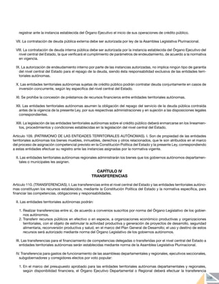 135
registrar ante la instancia establecida del Órgano Ejecutivo el inicio de sus operaciones de crédito público.
VII. La contratación de deuda pública externa debe ser autorizada por ley de la Asamblea Legislativa Plurinacional.
VIII. La contratación de deuda interna pública debe ser autorizada por la instancia establecida del Órgano Ejecutivo del
nivel central del Estado, la que verificará el cumplimiento de parámetros de endeudamiento, de acuerdo a la normativa
en vigencia.
IX. La autorización de endeudamiento interno por parte de las instancias autorizadas, no implica ningún tipo de garantía
del nivel central del Estado para el repago de la deuda, siendo ésta responsabilidad exclusiva de las entidades terri-
toriales autónomas.
X. Las entidades territoriales autónomas sujetas de crédito público podrán contratar deuda conjuntamente en casos de
inversión concurrente, según ley especifica del nivel central del Estado.
XI. Se prohíbe la concesión de préstamos de recursos financieros entre entidades territoriales autónomas.
XII. Las entidades territoriales autónomas asumen la obligación del repago del servicio de la deuda pública contraída
antes de la vigencia de la presente Ley, por sus respectivas administraciones y en sujeción a las disposiciones legales
correspondientes.
XIII. La legislación de las entidades territoriales autónomas sobre el crédito público deberá enmarcarse en los lineamien-
tos, procedimientos y condiciones establecidas en la legislación del nivel central del Estado.
Artículo 109. (PATRIMONIO DE LAS ENTIDADES TERRITORIALES AUTÓNOMAS). I. Son de propiedad de las entidades
territoriales autónomas los bienes muebles, inmuebles, derechos y otros relacionados, que le son atribuidos en el marco
del proceso de asignación competencial previsto en la Constitución Política del Estado y la presente Ley, correspondiendo
a estas entidades efectuar su registro ante las instancias asignadas por la normativa vigente.
II. Las entidades territoriales autónomas regionales administrarán los bienes que los gobiernos autónomos departamen-
tales o municipales les asignen.
CAPÍTULO IV
TRANSFERENCIAS
	
Artículo 110. (TRANSFERENCIAS). I. Las transferencias entre el nivel central del Estado y las entidades territoriales autóno-
mas constituyen los recursos establecidos, mediante la Constitución Política del Estado y la normativa específica, para
financiar las competencias, obligaciones y responsabilidades.
II. Las entidades territoriales autónomas podrán:
1.	Realizar transferencias entre sí, de acuerdo a convenios suscritos por norma del Órgano Legislativo de los gobier-
nos autónomos.
2.	Transferir recursos públicos en efectivo o en especie, a organizaciones económico productivas y organizaciones
territoriales, con el objeto de estimular la actividad productiva y generación de proyectos de desarrollo, seguridad
alimentaria, reconversión productiva y salud, en el marco del Plan General de Desarrollo; el uso y destino de estos
recursos será autorizado mediante norma del Órgano Legislativo de los gobiernos autónomos.
III. Las transferencias para el financiamiento de competencias delegadas o transferidas por el nivel central del Estado a
entidades territoriales autónomas serán establecidas mediante norma de la Asamblea Legislativa Plurinacional.
IV. Transferencia para gastos de funcionamiento de las asambleas departamentales y regionales, ejecutivos seccionales,
subgobernadores y corregidores electos por voto popular:
1.	En el marco del presupuesto aprobado para las entidades territoriales autónomas departamentales y regionales,
según disponibilidad financiera, el Órgano Ejecutivo Departamental o Regional deberá efectuar la transferencia
 