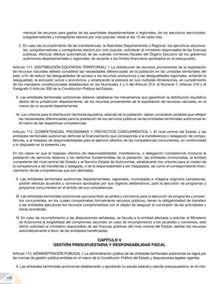 136
mensual de recursos para gastos de las asambleas departamentales o regionales, de los ejecutivos seccionales,
subgobernadores y corregidores electos por voto popular, hasta el día 10 de cada mes.
2.	En caso de incumplimiento de las transferencias, la Asamblea Departamental o Regional, los ejecutivos secciona-
les, subgobernadores y corregidores electos por voto popular, solicitarán al ministerio responsable de las finanzas
públicas, efectuar débitos automáticos de las cuentas corrientes fiscales del Órgano Ejecutivo de los gobiernos
autónomos departamentales o regionales, de acuerdo a los límites financieros aprobados en el presupuesto.
Artículo 111. (DISTRIBUCIÓN EQUITATIVA TERRITORIAL). I. La distribución de recursos provenientes de la explotación
de recursos naturales deberá considerar las necesidades diferenciadas de la población en las unidades territoriales del
país, a fin de reducir las desigualdades de acceso a los recursos productivos y las desigualdades regionales, evitando la
desigualdad, la exclusión social y económica, y erradicando la pobreza en sus múltiples dimensiones, en cumplimiento
de los mandatos constitucionales establecidos en los Numerales 3 y 4 del Artículo 313, el Numeral 7, Artículo 316 y el
Parágrafo V Artículo 306 de la Constitución Política del Estado.
II. Las entidades territoriales autónomas deberán establecer los mecanismos que garanticen la distribución equitativa
dentro de la jurisdicción departamental, de los recursos provenientes de la explotación de recursos naturales, en el
marco de un acuerdo departamental.
III. Los criterios para la distribución territorial equitativa, además de la población, deben considerar variables que reflejen
las necesidades diferenciadas para la prestación de los servicios públicos de las entidades territoriales autónomas en
el marco de las respectivas competencias.
Artículo 112. (COMPETENCIAS, PROGRAMAS Y PROYECTOS CONCURRENTES). I. El nivel central del Estado y las
entidades territoriales autónomas definirán el financiamiento que corresponda a la transferencia o delegación de compe-
tencias, o al traspaso de responsabilidades para el ejercicio efectivo de las competencias concurrentes, en conformidad
a lo dispuesto en la presente Ley.
En los casos en que el traspaso efectivo de responsabilidades, transferencia, o delegación competencial involucre la
prestación de servicios relativos a los derechos fundamentales de la población, las entidades involucradas, la entidad
competente del nivel central del Estado y el Servicio Estatal de Autonomías, establecerán los criterios para el costeo de
la competencia a ser transferida o delegada, o de la responsabilidad a ser traspasada, así como el correspondiente finan-
ciamiento de las competencias que son afectadas.
II. Las entidades territoriales autónomas departamentales, regionales, municipales e indígena originario campesinas,
podrán efectuar acuerdos y convenios aprobados por sus órganos deliberativos, para la ejecución de programas y
proyectos concurrentes en el ámbito de sus competencias.
III. Las entidades territoriales autónomas que suscriban acuerdos y convenios para la ejecución de programas y proyec-
tos concurrentes, en los cuales comprometan formalmente recursos públicos, tienen la obligatoriedad de transferir
a las entidades ejecutoras los recursos comprometidos con el objeto de asegurar la conclusión de las actividades y
obras acordadas.
IV. En caso de incumplimiento a las disposiciones señaladas, se faculta a la entidad afectada a solicitar al Ministerio
de Autonomía la exigibilidad del compromiso asumido; en caso de incumplimiento a los acuerdos y convenios, este
último solicitará al ministerio responsable de las finanzas públicas del nivel central del Estado debitar los recursos
automáticamente a favor de las entidades beneficiadas.
CAPÍTULO V
GESTIÓN PRESUPUESTARIA Y RESPONSABILIDAD FISCAL
Artículo 113. (ADMINISTRACIÓN PÚBLICA). I. La administración pública de las entidades territoriales autónomas se regirá por
las normas de gestión pública emitidas en el marco de la Constitución Política del Estado y disposiciones legales vigentes.
II. Las entidades territoriales autónomas establecerán y aprobarán su escala salarial y planilla presupuestaria, en el mar-
 