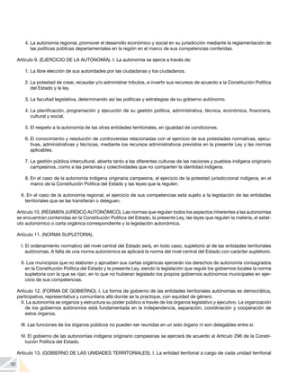 92
4.	La autonomía regional, promover el desarrollo económico y social en su jurisdicción mediante la reglamentación de
las políticas públicas departamentales en la región en el marco de sus competencias conferidas.
Artículo 9. (EJERCICIO DE LA AUTONOMÍA). I. La autonomía se ejerce a través de:
1.	La libre elección de sus autoridades por las ciudadanas y los ciudadanos.
2.	La potestad de crear, recaudar y/o administrar tributos, e invertir sus recursos de acuerdo a la Constitución Política
del Estado y la ley.
3.	La facultad legislativa, determinando así las políticas y estrategias de su gobierno autónomo.
4.	La planificación, programación y ejecución de su gestión política, administrativa, técnica, económica, financiera,
cultural y social.
5.	El respeto a la autonomía de las otras entidades territoriales, en igualdad de condiciones.
6.	El conocimiento y resolución de controversias relacionadas con el ejercicio de sus potestades normativas, ejecu-
tivas, administrativas y técnicas, mediante los recursos administrativos previstos en la presente Ley y las normas
aplicables.
7.	La gestión pública intercultural, abierta tanto a las diferentes culturas de las naciones y pueblos indígena originario
campesinos, como a las personas y colectividades que no comparten la identidad indígena.
8.	En el caso de la autonomía indígena originaria campesina, el ejercicio de la potestad jurisdiccional indígena, en el
marco de la Constitución Política del Estado y las leyes que la regulen.
II. En el caso de la autonomía regional, el ejercicio de sus competencias está sujeto a la legislación de las entidades
territoriales que se las transfieran o deleguen.
Artículo 10. (RÉGIMEN JURÍDICO AUTONÓMICO). Las normas que regulan todos los aspectos inherentes a las autonomías
se encuentran contenidas en la Constitución Política del Estado, la presente Ley, las leyes que regulen la materia, el estat-
uto autonómico o carta orgánica correspondiente y la legislación autonómica.
Artículo 11. (NORMA SUPLETORIA).
I. El ordenamiento normativo del nivel central del Estado será, en todo caso, supletorio al de las entidades territoriales
autónomas. A falta de una norma autonómica se aplicará la norma del nivel central del Estado con carácter supletorio.
II. Los municipios que no elaboren y aprueben sus cartas orgánicas ejercerán los derechos de autonomía consagrados
en la Constitución Política del Estado y la presente Ley, siendo la legislación que regule los gobiernos locales la norma
supletoria con la que se rijan, en lo que no hubieran legislado los propios gobiernos autónomos municipales en ejer-
cicio de sus competencias.
Artículo 12. (FORMA DE GOBIERNO). I. La forma de gobierno de las entidades territoriales autónomas es democrática,
participativa, representativa y comunitaria allá donde se la practique, con equidad de género.
II. La autonomía se organiza y estructura su poder público a través de los órganos legislativo y ejecutivo. La organización
de los gobiernos autónomos está fundamentada en la independencia, separación, coordinación y cooperación de
estos órganos.
III. Las funciones de los órganos públicos no pueden ser reunidas en un solo órgano ni son delegables entre sí.
IV. El gobierno de las autonomías indígena originario campesinas se ejercerá de acuerdo al Artículo 296 de la Consti-
tución Política del Estado.
Artículo 13. (GOBIERNO DE LAS UNIDADES TERRITORIALES). I. La entidad territorial a cargo de cada unidad territorial
 
