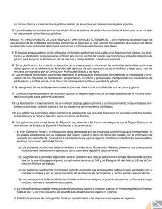 137
co de los criterios y lineamientos de política salarial, de acuerdo a las disposiciones legales vigentes.
III. Las entidades territoriales autónomas deben utilizar el sistema oficial de información fiscal autorizado por el ministe-
rio responsable de las finanzas públicas.
Artículo 114. (PRESUPUESTO DE LAS ENTIDADES TERRITORIALES AUTÓNOMAS). I. En el marco de la política fiscal, los
presupuestos de las entidades territoriales autónomas se rigen por el Plan General de Desarrollo, que incluye los planes
de desarrollo de las entidades territoriales autónomas y el Presupuesto General del Estado.
II. El proceso presupuestario en las entidades territoriales autónomas está sujeto a las disposiciones legales, las direc-
trices y el clasificador presupuestario, emitidos por el nivel central del Estado, los mismos que incluirán categorías de
género para asegurar la eliminación de las brechas y desigualdades, cuando corresponda.
III. En la planificación, formulación y ejecución de su presupuesto institucional, las entidades territoriales autónomas
deben garantizar la sostenibilidad financiera del ejercicio de sus competencias en el mediano y largo plazo, con los
recursos consignados por la Constitución Política del Estado y las leyes.
IV. Las entidades territoriales autónomas elaborarán el presupuesto institucional considerando la integralidad y artic-
ulación de los procesos de planificación, programación, inversión y presupuesto, incorporando los mecanismos de
participación y control social, en el marco de la transparencia fiscal y equidad de género.
V. El presupuesto de las entidades territoriales autónomas debe incluir la totalidad de sus recursos y gastos.
VI. La ejecución presupuestaria de recursos y gastos, su registro oportuno, es de responsabilidad de la máxima autori-
dad ejecutiva de cada gobierno autónomo.
VII. La distribución y financiamiento de la inversión pública, gasto corriente y de funcionamiento de las entidades terri-
toriales autónomas, estarán sujetos a una ley específica del nivel central del Estado.
VIII. Los gobiernos autónomos deben mantener la totalidad de sus recursos financieros en cuentas corrientes fiscales,
autorizadas por el Órgano Ejecutivo del nivel central del Estado.
IX. Los gobiernos autónomos tienen la obligación de presentar a las instancias delegadas por el Órgano Ejecutivo del
nivel central del Estado, la siguiente información y documentación:
1.	El Plan Operativo Anual y el presupuesto anual aprobados por las instancias autonómicas que correspondan, en
los plazos establecidos por las instancias del Órgano Ejecutivo del nivel central del Estado, con la información de
respaldo correspondiente, de acuerdo a las disposiciones legales vigentes, directrices y clasificador presupuestario
emitidos por el nivel central del Estado:
a)	Los gobiernos autónomos departamentales a través de su Gobernador deberán presentar sus presupuestos
institucionales debidamente aprobados por la asamblea legislativa departamental.
b)	Los gobiernos autónomos regionales deberán presentar sus presupuestos institucionales debidamente aproba-
dos por la asamblea regional previo cumplimiento del Artículo 301 y del Parágrafo III del Artículo 280 de la Con-
stitución Política del Estado.
c)	Los gobiernos autónomos municipales deberán presentar sus presupuestos institucionales aprobados por el
concejo municipal y con el pronunciamiento de la instancia de participación y control social correspondiente.
d)	Los presupuestos de las entidades territoriales autónomas indígena originaria campesinas conforme a su orga-
nización, normas y procedimientos propios.
2.	La ejecución presupuestaria mensual sobre los recursos, gastos e inversión pública, en medio magnético e impreso,
hasta el día 10 del mes siguiente, de acuerdo a las disposiciones legales en vigencia.
3.	Estados financieros de cada gestión fiscal, en cumplimiento a las disposiciones legales en vigencia.
 
