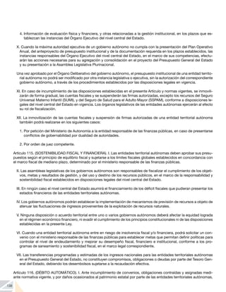 138
4.	Información de evaluación física y financiera, y otras relacionadas a la gestión institucional, en los plazos que es-
tablezcan las instancias del Órgano Ejecutivo del nivel central del Estado.
X. Cuando la máxima autoridad ejecutiva de un gobierno autónomo no cumpla con la presentación del Plan Operativo
Anual, del anteproyecto de presupuesto institucional y de la documentación requerida en los plazos establecidos, las
instancias responsables del Órgano Ejecutivo del nivel central del Estado, en el marco de sus competencias, efectu-
arán las acciones necesarias para su agregación y consolidación en el proyecto del Presupuesto General del Estado
y su presentación a la Asamblea Legislativa Plurinacional.
Una vez aprobado por el Órgano Deliberativo del gobierno autónomo, el presupuesto institucional de una entidad territo-
rial autónoma no podrá ser modificado por otra instancia legislativa o ejecutiva, sin la autorización del correspondiente
gobierno autónomo, a través de los procedimientos establecidos por las disposiciones legales en vigencia.
XI. En caso de incumplimiento de las disposiciones establecidas en el presente Artículo y normas vigentes, se inmovili-
zarán de forma gradual, las cuentas fiscales y se suspenderán las firmas autorizadas, excepto los recursos del Seguro
Universal Materno Infantil (SUMI), y del Seguro de Salud para el Adulto Mayor (SSPAM), conforme a disposiciones le-
gales del nivel central del Estado en vigencia. Los órganos legislativos de las entidades autónomas ejercerán al efecto
su rol de fiscalización.
XII. La inmovilización de las cuentas fiscales y suspensión de firmas autorizadas de una entidad territorial autónoma
también podrá realizarse en los siguientes casos:
1.	Por petición del Ministerio de Autonomía a la entidad responsable de las finanzas públicas, en caso de presentarse
conflictos de gobernabilidad por dualidad de autoridades.
2.	Por orden de juez competente.
Artículo 115. (SOSTENIBILIDAD FISCAL Y FINANCIERA). I. Las entidades territorial autónomas deben aprobar sus presu-
puestos según el principio de equilibrio fiscal y sujetarse a los límites fiscales globales establecidos en concordancia con
el marco fiscal de mediano plazo, determinado por el ministerio responsable de las finanzas públicas.
II. Las asambleas legislativas de los gobiernos autónomos son responsables de fiscalizar el cumplimiento de los objeti-
vos, metas y resultados de gestión, y del uso y destino de los recursos públicos, en el marco de la responsabilidad y
sostenibilidad fiscal establecidos en disposiciones legales del nivel central del Estado.
III. En ningún caso el nivel central del Estado asumirá el financiamiento de los déficit fiscales que pudieran presentar los
estados financieros de las entidades territoriales autónomas.
IV. Los gobiernos autónomos podrán establecer la implementación de mecanismos de previsión de recursos a objeto de
atenuar las fluctuaciones de ingresos provenientes de la explotación de recursos naturales.
V. Ninguna disposición o acuerdo territorial entre uno o varios gobiernos autónomos deberá afectar la equidad lograda
en el régimen económico financiero, ni evadir el cumplimiento de los principios constitucionales ni de las disposiciones
establecidas en la presente Ley.
VI. Cuando una entidad territorial autónoma entre en riesgo de insolvencia fiscal y/o financiera, podrá solicitar un con-
venio con el ministerio responsable de las finanzas públicas para establecer metas que permitan definir políticas para
controlar el nivel de endeudamiento y mejorar su desempeño fiscal, financiero e institucional, conforme a los pro-
gramas de saneamiento y sostenibilidad fiscal, en el marco legal correspondiente.
VII. Las transferencias programadas y estimadas de los ingresos nacionales para las entidades territoriales autónomas
en el Presupuesto General del Estado, no constituyen compromisos, obligaciones o deudas por parte del Tesoro Gen-
eral del Estado, debiendo los desembolsos sujetarse a la recaudación efectiva.
Artículo 116. (DÉBITO AUTOMÁTICO). I. Ante incumplimiento de convenios, obligaciones contraídas y asignadas medi-
ante normativa vigente, y por daños ocasionados al patrimonio estatal por parte de las entidades territoriales autónomas,
 