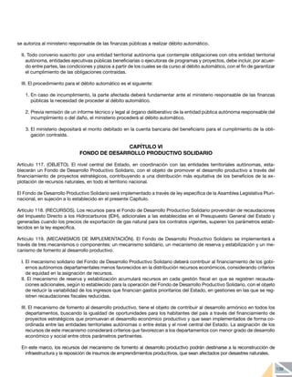 139
se autoriza al ministerio responsable de las finanzas públicas a realizar débito automático.
II. Todo convenio suscrito por una entidad territorial autónoma que contemple obligaciones con otra entidad territorial
autónoma, entidades ejecutivas públicas beneficiarias o ejecutoras de programas y proyectos, debe incluir, por acuer-
do entre partes, las condiciones y plazos a partir de los cuales se da curso al débito automático, con el fin de garantizar
el cumplimiento de las obligaciones contraídas.
III. El procedimiento para el débito automático es el siguiente:
1.	En caso de incumplimiento, la parte afectada deberá fundamentar ante el ministerio responsable de las finanzas
públicas la necesidad de proceder al débito automático.
2.	Previa remisión de un informe técnico y legal al órgano deliberativo de la entidad pública autónoma responsable del
incumplimiento o del daño, el ministerio procederá al débito automático.
3.	El ministerio depositará el monto debitado en la cuenta bancaria del beneficiario para el cumplimiento de la obli-
gación contraída.
CAPÍTULO VI
FONDO DE DESARROLLO PRODUCTIVO SOLIDARIO
Artículo 117. (OBJETO). El nivel central del Estado, en coordinación con las entidades territoriales autónomas, esta-
blecerán un Fondo de Desarrollo Productivo Solidario, con el objeto de promover el desarrollo productivo a través del
financiamiento de proyectos estratégicos, contribuyendo a una distribución más equitativa de los beneficios de la ex-
plotación de recursos naturales, en todo el territorio nacional.
El Fondo de Desarrollo Productivo Solidario será implementado a través de ley específica de la Asamblea Legislativa Pluri-
nacional, en sujeción a lo establecido en el presente Capítulo.
Artículo 118. (RECURSOS). Los recursos para el Fondo de Desarrollo Productivo Solidario provendrán de recaudaciones
del Impuesto Directo a los Hidrocarburos (IDH), adicionales a las establecidas en el Presupuesto General del Estado y
generadas cuando los precios de exportación de gas natural para los contratos vigentes, superen los parámetros estab-
lecidos en la ley especifica.
Artículo 119. (MECANISMOS DE IMPLEMENTACIÓN). El Fondo de Desarrollo Productivo Solidario se implementará a
través de tres mecanismos o componentes: un mecanismo solidario, un mecanismo de reserva y estabilización y un me-
canismo de fomento al desarrollo productivo.
I. El mecanismo solidario del Fondo de Desarrollo Productivo Solidario deberá contribuir al financiamiento de los gobi-
ernos autónomos departamentales menos favorecidos en la distribución recursos económicos, considerando criterios
de equidad en la asignación de recursos.
II. El mecanismo de reserva y estabilización acumulará recursos en cada gestión fiscal en que se registren recauda-
ciones adicionales, según lo establecido para la operación del Fondo de Desarrollo Productivo Solidario, con el objeto
de reducir la variabilidad de los ingresos que financian gastos prioritarios del Estado, en gestiones en las que se reg-
istren recaudaciones fiscales reducidas.
III. El mecanismo de fomento al desarrollo productivo, tiene el objeto de contribuir al desarrollo armónico en todos los
departamentos, buscando la igualdad de oportunidades para los habitantes del país a través del financiamiento de
proyectos estratégicos que promuevan el desarrollo económico productivo y que sean implementados de forma co-
ordinada entre las entidades territoriales autónomas o entre éstas y el nivel central del Estado. La asignación de los
recursos de este mecanismo considerará criterios que favorezcan a los departamentos con menor grado de desarrollo
económico y social entre otros parámetros pertinentes.
En este marco, los recursos del mecanismo de fomento al desarrollo productivo podrán destinarse a la reconstrucción de
infraestructura y la reposición de insumos de emprendimientos productivos, que sean afectados por desastres naturales.
 