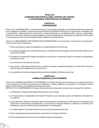 140
TÍTULO VII
COORDINACIÓN ENTRE EL NIVEL CENTRAL DEL ESTADO
Y LAS ENTIDADES TERRITORIALES AUTÓNOMAS
CAPÍTULO I
COORDINACIÓN
Artículo 120. (COORDINACIÓN). La coordinación entre el nivel central del Estado y las entidades territoriales autónomas
es una obligación ineludible y la garantía del funcionamiento del Estado Plurinacional con autonomías, se establece con
un permanente y adecuado flujo de información y fundamentalmente en los ámbitos político, técnico, programático,
económico y financiero, mediante la institucionalidad y normativa establecida en la presente Ley, además de los acuerdos
y convenios que en uso de sus facultades puedan establecer las partes entre sí.
Artículo 121. (MECANISMOS E INSTRUMENTOS DE COORDINACIÓN). Los mecanismos e instrumentos de coordinación,
como mínimo, serán los siguientes:
1.	Para la coordinación política se establece un Consejo Nacional de Autonomías.
2.	La entidad encargada de la coordinación técnica y el fortalecimiento de la gestión autonómica será el Servicio Es-
tatal de Autonomías.
3.	El Sistema de Planificación Integral del Estado se constituye en el instrumento para la coordinación programática,
económica y social.
4.	Los Consejos de Coordinación Sectorial.
5.	Las normas e instrumentos técnicos de la autoridad nacional competente permitirán la coordinación financiera,
sobre la base de lo establecido en la presente Ley.
6.	Los acuerdos y convenios intergubernativos entre las entidades territoriales autónomas.
CAPÍTULO II
CONSEJO NACIONAL DE AUTONOMÍAS
Artículo 122. (CONSEJO NACIONAL DE AUTONOMÍAS). El Consejo Nacional de Autonomías es una instancia consultiva
y se constituye en la instancia permanente de coordinación, consulta, deliberación, proposición y concertación entre el
gobierno plurinacional y las entidades territoriales autónomas.
ARTÍCULO 123.- (COMPOSICIÓN). El Consejo Nacional de Autonomías está compuesto por los siguientes miembros:
1.	La Presidenta o Presidente del Estado Plurinacional, que lo preside.
2.	La Vicepresidenta o Vicepresidente del Estado Plurinacional, quien además suplirá a la Presidenta o Presidente en
su ausencia.
3.	Cuatro Ministras o Ministros del Órgano Ejecutivo Plurinacional: las Ministras o los Ministros de la Presidencia, de
Autonomías, de Planificación del Desarrollo, y de Economía y Finanzas Publicas. La Ministra o el Ministro de la
Presidencia, suplirá en ausencia de la Vicepresidenta o Vicepresidente.
4.	Las Gobernadoras o los Gobernadores de los nueve (9) departamentos del país.
5.	Cinco representantes de las asociaciones nacionales de municipios de Bolivia.
6.	Cinco representantes de las autonomías indígena originaria campesinas.
 