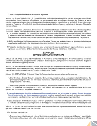 141
7.	Una o un representante de las autonomías regionales.
Artículo 124 (FUNCIONAMIENTO). I. El Consejo Nacional de Autonomías se reunirá de manera ordinaria y extraordinaria
a convocatoria de su Presidenta o Presidente. Las reuniones ordinarias se realizaran al menos dos (2) veces al año, o
cuantas veces sea necesario. Las reuniones extraordinarias se realizaran a solicitud de un tercio (1/3) de sus miembros o
cuando su Presidenta o Presidente lo considere necesario, pudiendo tener lugar en cualquiera de los nueve (9) departa-
mentos del país.
El Consejo Nacional de Autonomías, dependiendo de la temática a tratarse, podrá convocar a otras autoridades públicas
nacionales o de las entidades territoriales autónomas en calidad de miembros adjuntos hasta la definición del tema.
II. Los acuerdos adoptados por los miembros del Consejo Nacional de Autonomías deberán ser tomados por consenso
y aquellos que se vea necesario, se traducirán en un convenio intergubernativo, que será vinculante para las partes
que determinen de manera voluntaria su ratificación por sus correspondientes órganos deliberativos y legislativos.
III. El Consejo Nacional de Autonomías tendrá una Secretaría Técnica que será ejercida por el Ministerio de Autonomía,
cuya función será la de brindar el apoyo administrativo, logístico y técnico necesario.
IV. Todas las demás disposiciones respecto a su funcionamiento estarán definidas en reglamento interno que será
aprobado por dos tercios (2/3) de los miembros presentes del Consejo Nacional de Autonomías.
CAPÍTULO III
SERVICIO ESTATAL DE AUTONOMÍAS
Artículo 125 (OBJETO). Se crea el Servicio Estatal de Autonomías como entidad pública descentralizada bajo tuición del
Ministerio de Autonomía, con personalidad jurídica de derecho público, con jurisdicción nacional, autonomía de gestión
técnica, administrativa y presupuestaria.
Artículo 126 (NATURALEZA). El Servicio Estatal de Autonomías es un organismo de consulta, apoyo y asistencia técnica
a las entidades territoriales autónomas y al nivel central del Estado en el proceso de implementación y desarrollo del rég-
imen de autonomías establecido en la Constitución Política del Estado.
Artículo 127 (ESTRUCTURA). El Servicio Estatal de Autonomías tiene una estructura conformada por:
1.	Una Directora o Director Ejecutivo en calidad de máxima autoridad ejecutiva, nombrada mediante Resolución Su-
prema de ternas propuestas por el Consejo Nacional de Autonomías, considerando criterios referidos a la capaci-
dad profesional y trayectoria.
2.	Direcciones, jefaturas y unidades técnico-operativas, establecidas mediante Decreto Supremo.
Artículo 128. (MÁXIMA AUTORIDAD EJECUTIVA). I. La máxima autoridad ejecutiva del Servicio Estatal de Autonomías
ejercerá sus funciones por un período de seis años.
II. La máxima autoridad ejecutiva será suspendida temporalmente de sus funciones si se hubiera dictado Acusación
Formal en su contra que disponga su procesamiento penal , o resolución por la que se le atribuya responsabilidad
administrativa o civil conforme a ley. Será restituida en sus funciones si descarga su responsabilidad.
III. La autoridad será destituida en virtud de sentencia ejecutoriada por delitos cometidos en el ejercicio de sus funciones,
o por haber sido condenada a pena privativa de libertad por la comisión de delitos dolosos, debidamente comprobados.
Artículo 129. (ATRIBUCIONES). El Servicio Estatal de Autonomías tiene las siguientes atribuciones, además de aquellas
que sean inherentes al ejercicio de sus funciones.
I. En el ámbito competencial:
1.	Promover la conciliación y emitir informe técnico de competencias entre el nivel central del Estado y las entidades
territoriales autónomas, o entre estas entidades, como mecanismo previo y voluntario a su resolución ante el Tribu-
 