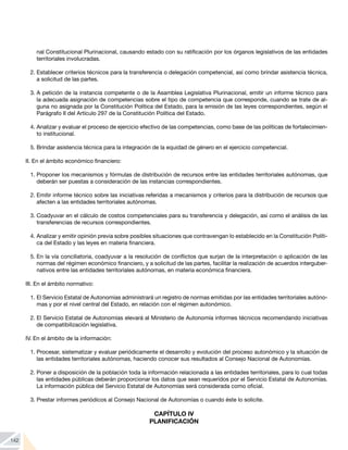 142
nal Constitucional Plurinacional, causando estado con su ratificación por los órganos legislativos de las entidades
territoriales involucradas.
2.	Establecer criterios técnicos para la transferencia o delegación competencial, así como brindar asistencia técnica,
a solicitud de las partes.
3.	A petición de la instancia competente o de la Asamblea Legislativa Plurinacional, emitir un informe técnico para
la adecuada asignación de competencias sobre el tipo de competencia que corresponde, cuando se trate de al-
guna no asignada por la Constitución Política del Estado, para la emisión de las leyes correspondientes, según el
Parágrafo II del Artículo 297 de la Constitución Política del Estado.
4.	Analizar y evaluar el proceso de ejercicio efectivo de las competencias, como base de las políticas de fortalecimien-
to institucional.
5.	Brindar asistencia técnica para la integración de la equidad de género en el ejercicio competencial.
II. En el ámbito económico financiero:
1.	Proponer los mecanismos y fórmulas de distribución de recursos entre las entidades territoriales autónomas, que
deberán ser puestas a consideración de las instancias correspondientes.
2.	Emitir informe técnico sobre las iniciativas referidas a mecanismos y criterios para la distribución de recursos que
afecten a las entidades territoriales autónomas.
3.	Coadyuvar en el cálculo de costos competenciales para su transferencia y delegación, así como el análisis de las
transferencias de recursos correspondientes.
4.	Analizar y emitir opinión previa sobre posibles situaciones que contravengan lo establecido en la Constitución Políti-
ca del Estado y las leyes en materia financiera.
5.	En la vía conciliatoria, coadyuvar a la resolución de conflictos que surjan de la interpretación o aplicación de las
normas del régimen económico financiero, y a solicitud de las partes, facilitar la realización de acuerdos interguber-
nativos entre las entidades territoriales autónomas, en materia económica financiera.
III. En el ámbito normativo:
1.	El Servicio Estatal de Autonomías administrará un registro de normas emitidas por las entidades territoriales autóno-
mas y por el nivel central del Estado, en relación con el régimen autonómico.
2.	El Servicio Estatal de Autonomías elevará al Ministerio de Autonomía informes técnicos recomendando iniciativas
de compatibilización legislativa.
IV. En el ámbito de la información:
1.	Procesar, sistematizar y evaluar periódicamente el desarrollo y evolución del proceso autonómico y la situación de
las entidades territoriales autónomas, haciendo conocer sus resultados al Consejo Nacional de Autonomías.
2.	Poner a disposición de la población toda la información relacionada a las entidades territoriales, para lo cual todas
las entidades públicas deberán proporcionar los datos que sean requeridos por el Servicio Estatal de Autonomías.
La información pública del Servicio Estatal de Autonomías será considerada como oficial.
3.	Prestar informes periódicos al Consejo Nacional de Autonomías o cuando éste lo solicite.
CAPÍTULO IV
PLANIFICACIÓN
 