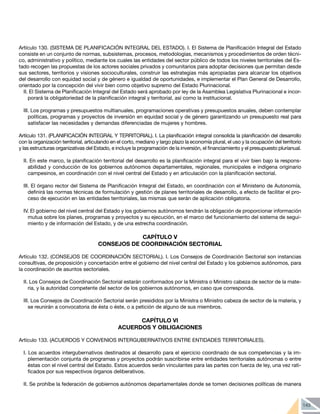 143
Artículo 130. (SISTEMA DE PLANIFICACIÓN INTEGRAL DEL ESTADO). I. El Sistema de Planificación Integral del Estado
consiste en un conjunto de normas, subsistemas, procesos, metodologías, mecanismos y procedimientos de orden técni-
co, administrativo y político, mediante los cuales las entidades del sector público de todos los niveles territoriales del Es-
tado recogen las propuestas de los actores sociales privados y comunitarios para adoptar decisiones que permitan desde
sus sectores, territorios y visiones socioculturales, construir las estrategias más apropiadas para alcanzar los objetivos
del desarrollo con equidad social y de género e igualdad de oportunidades, e implementar el Plan General de Desarrollo,
orientado por la concepción del vivir bien como objetivo supremo del Estado Plurinacional.
II. El Sistema de Planificación Integral del Estado será aprobado por ley de la Asamblea Legislativa Plurinacional e incor-
porará la obligatoriedad de la planificación integral y territorial, así como la institucional.
III. Los programas y presupuestos multianuales, programaciones operativas y presupuestos anuales, deben contemplar
políticas, programas y proyectos de inversión en equidad social y de género garantizando un presupuesto real para
satisfacer las necesidades y demandas diferenciadas de mujeres y hombres.
Artículo 131. (PLANIFICACIÓN INTEGRAL Y TERRITORIAL). I. La planificación integral consolida la planificación del desarrollo
con la organización territorial, articulando en el corto, mediano y largo plazo la economía plural, el uso y la ocupación del territorio
y las estructuras organizativas del Estado, e incluye la programación de la inversión, el financiamiento y el presupuesto plurianual.
II. En este marco, la planificación territorial del desarrollo es la planificación integral para el vivir bien bajo la respons-
abilidad y conducción de los gobiernos autónomos departamentales, regionales, municipales e indígena originario
campesinos, en coordinación con el nivel central del Estado y en articulación con la planificación sectorial.
III. El órgano rector del Sistema de Planificación Integral del Estado, en coordinación con el Ministerio de Autonomía,
definirá las normas técnicas de formulación y gestión de planes territoriales de desarrollo, a efecto de facilitar el pro-
ceso de ejecución en las entidades territoriales, las mismas que serán de aplicación obligatoria.
IV. El gobierno del nivel central del Estado y los gobiernos autónomos tendrán la obligación de proporcionar información
mutua sobre los planes, programas y proyectos y su ejecución, en el marco del funcionamiento del sistema de segui-
miento y de información del Estado, y de una estrecha coordinación.
CAPÍTULO V
CONSEJOS DE COORDINACIÓN SECTORIAL
Artículo 132. (CONSEJOS DE COORDINACIÓN SECTORIAL). I. Los Consejos de Coordinación Sectorial son instancias
consultivas, de proposición y concertación entre el gobierno del nivel central del Estado y los gobiernos autónomos, para
la coordinación de asuntos sectoriales.
II. Los Consejos de Coordinación Sectorial estarán conformados por la Ministra o Ministro cabeza de sector de la mate-
ria, y la autoridad competente del sector de los gobiernos autónomos, en caso que corresponda.
III. Los Consejos de Coordinación Sectorial serán presididos por la Ministra o Ministro cabeza de sector de la materia, y
se reunirán a convocatoria de ésta o éste, o a petición de alguno de sus miembros.
CAPÍTULO VI
ACUERDOS Y OBLIGACIONES
Artículo 133. (ACUERDOS Y CONVENIOS INTERGUBERNATIVOS ENTRE ENTIDADES TERRITORIALES).
I. Los acuerdos intergubernativos destinados al desarrollo para el ejercicio coordinado de sus competencias y la im-
plementación conjunta de programas y proyectos podrán suscribirse entre entidades territoriales autónomas o entre
éstas con el nivel central del Estado. Estos acuerdos serán vinculantes para las partes con fuerza de ley, una vez rati-
ficados por sus respectivos órganos deliberativos.
II. Se prohíbe la federación de gobiernos autónomos departamentales donde se tomen decisiones políticas de manera
 