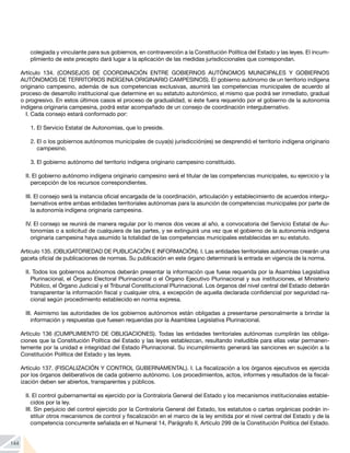 144
colegiada y vinculante para sus gobiernos, en contravención a la Constitución Política del Estado y las leyes. El incum-
plimiento de este precepto dará lugar a la aplicación de las medidas jurisdiccionales que correspondan.
Artículo 134. (CONSEJOS DE COORDINACIÓN ENTRE GOBIERNOS AUTÓNOMOS MUNICIPALES Y GOBIERNOS
AUTÓNOMOS DE TERRITORIOS INDÍGENA ORIGINARIO CAMPESINOS). El gobierno autónomo de un territorio indígena
originario campesino, además de sus competencias exclusivas, asumirá las competencias municipales de acuerdo al
proceso de desarrollo institucional que determine en su estatuto autonómico, el mismo que podrá ser inmediato, gradual
o progresivo. En estos últimos casos el proceso de gradualidad, si éste fuera requerido por el gobierno de la autonomía
indígena originaria campesina, podrá estar acompañado de un consejo de coordinación intergubernativo.
I. Cada consejo estará conformado por:
1.	El Servicio Estatal de Autonomías, que lo preside.
2.	El o los gobiernos autónomos municipales de cuya(s) jurisdicción(es) se desprendió el territorio indígena originario
campesino.
3.	El gobierno autónomo del territorio indígena originario campesino constituido.
II. El gobierno autónomo indígena originario campesino será el titular de las competencias municipales, su ejercicio y la
percepción de los recursos correspondientes.
III. El consejo será la instancia oficial encargada de la coordinación, articulación y establecimiento de acuerdos intergu-
bernativos entre ambas entidades territoriales autónomas para la asunción de competencias municipales por parte de
la autonomía indígena originaria campesina.
IV. El consejo se reunirá de manera regular por lo menos dos veces al año, a convocatoria del Servicio Estatal de Au-
tonomías o a solicitud de cualquiera de las partes, y se extinguirá una vez que el gobierno de la autonomía indígena
originaria campesina haya asumido la totalidad de las competencias municipales establecidas en su estatuto.
Artículo 135. (OBLIGATORIEDAD DE PUBLICACIÓN E INFORMACIÓN). I. Las entidades territoriales autónomas crearán una
gaceta oficial de publicaciones de normas. Su publicación en este órgano determinará la entrada en vigencia de la norma.
II. Todos los gobiernos autónomos deberán presentar la información que fuese requerida por la Asamblea Legislativa
Plurinacional, el Órgano Electoral Plurinacional o el Órgano Ejecutivo Plurinacional y sus instituciones, el Ministerio
Público, el Órgano Judicial y el Tribunal Constitucional Plurinacional. Los órganos del nivel central del Estado deberán
transparentar la información fiscal y cualquier otra, a excepción de aquella declarada confidencial por seguridad na-
cional según procedimiento establecido en norma expresa.
III. Asimismo las autoridades de los gobiernos autónomos están obligadas a presentarse personalmente a brindar la
información y respuestas que fuesen requeridas por la Asamblea Legislativa Plurinacional.
Artículo 136 (CUMPLIMIENTO DE OBLIGACIONES). Todas las entidades territoriales autónomas cumplirán las obliga-
ciones que la Constitución Política del Estado y las leyes establezcan, resultando ineludible para ellas velar permanen-
temente por la unidad e integridad del Estado Plurinacional. Su incumplimiento generará las sanciones en sujeción a la
Constitución Política del Estado y las leyes.
Artículo 137. (FISCALIZACIÓN Y CONTROL GUBERNAMENTAL). I. La fiscalización a los órganos ejecutivos es ejercida
por los órganos deliberativos de cada gobierno autónomo. Los procedimientos, actos, informes y resultados de la fiscal-
ización deben ser abiertos, transparentes y públicos.
II. El control gubernamental es ejercido por la Contraloría General del Estado y los mecanismos institucionales estable-
cidos por la ley.
III. Sin perjuicio del control ejercido por la Contraloría General del Estado, los estatutos o cartas orgánicas podrán in-
stituir otros mecanismos de control y fiscalización en el marco de la ley emitida por el nivel central del Estado y de la
competencia concurrente señalada en el Numeral 14, Parágrafo II, Artículo 299 de la Constitución Política del Estado.
 