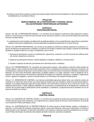 145
IV. Ninguna norma de los gobiernos autónomos puede impedir el ejercicio de la fiscalización ni del control gubernamen-
tal establecidos en el presente Artículo.
TÍTULO VIII
MARCO GENERAL DE LA PARTICIPACIÓN Y CONTROL SOCIAL
EN LAS ENTIDADES TERRITORIALES AUTÓNOMAS
CAPÍTULO I
PARTICIPACIÓN SOCIAL
Artículo 138. (DE LA PARTICIPACIÓN SOCIAL). I. La normativa de los gobiernos autónomos debe garantizar la partici-
pación y el control social, sin discriminación de orden social, económico, político u otros, de conformidad a las previsiones
de la ley correspondiente.
II. La participación social se aplica a la elaboración de políticas públicas, como a la planificación, seguimiento y evaluación,
mediante mecanismos establecidos y los que desarrollen los gobiernos autónomos en el marco de la ley.
Artículo 139. (GESTIÓN PARTICIPATIVA). Las normas de los gobiernos autónomos deberán garantizar la existencia y vi-
gencia de espacios de participación ciudadana y la apertura de canales o espacios para recoger y atender las demandas
sociales en la gestión pública a su cargo, considerando como mínimo:
1.	Espacios de participación social en la planificación, seguimiento, evaluación y control social de las políticas públi-
cas, planes, programas y proyectos.
2.	Espacios de participación directa, iniciativa legislativa ciudadana, referendo y consulta previa.
3.	Canales o espacios de atención permanente de la demanda social y ciudadana.
Artículo 140. (TRANSPARENCIA). Sin necesidad de requerimiento expreso, cada gobierno autónomo debe publicar de
manera regular y crear canales de permanente exposición ante la ciudadanía de sus planes, programas y proyectos, las
contrataciones y reportes de ejecución concernientes a éstos, los informes físicos y financieros, resultados, evaluaciones,
balances, así como toda información relacionada a la gestión pública a su cargo. Asimismo, tiene la obligación de re-
sponder a los requerimientos de información específica formulados por cualquier ciudadana o ciudadano, organización
social u organismo colegiado, y permitir el acceso efectivo a la información de cualquier entidad pública.
Artículo 141. (RENDICIÓN DE CUENTAS). Las máximas autoridades ejecutivas deben hacer una rendición pública de
cuentas por lo menos dos veces al año, que cubra todas las áreas en las que el gobierno autónomo haya tenido respons-
abilidad, y que deberá realizarse luego de la amplia difusión, de manera previa y oportuna, de su informe por escrito. Los
estatutos autonómicos y cartas orgánicas señalarán los mecanismos y procedimientos de transparencia y rendición de
cuentas. No se podrá negar la participación de las ciudadanas y ciudadanos y organizaciones de la sociedad civil en los
actos de rendición de cuentas.
CAPÍTULO II
CONTROL SOCIAL
Artículo 142. (GARANTÍA DE CONTROL SOCIAL). La normativa de los gobiernos autónomos garantizará el ejercicio del
control social por parte de la ciudadanía y sus organizaciones, cualquiera sean las formas en que se ejerciten, de acuerdo
a la Constitución Política del Estado y la ley.
Artículo 143. (CONTINUIDAD DE LA GESTIÓN PÚBLICA). El control social no podrá retrasar, impedir o suspender, la
ejecución o continuidad de proyectos, programas, planes y actos administrativos, salvo que se demuestre un evidente y
potencial daño a los intereses y al patrimonio del Estado y los intereses o derechos colectivos establecidos en la Consti-
tución Política del Estado. El potencial daño deberá ser determinado por autoridad competente.
TÍTULO IX
 