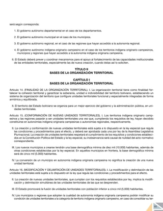 93
será según corresponda:
1.	El gobierno autónomo departamental en el caso de los departamentos.
2.	El gobierno autónomo municipal en el caso de los municipios.
3.	El gobierno autónomo regional, en el caso de las regiones que hayan accedido a la autonomía regional.
4.	El gobierno autónomo indígena originario campesino en el caso de los territorios indígena originario campesinos,
municipios y regiones que hayan accedido a la autonomía indígena originaria campesina.
II. El Estado deberá prever y coordinar mecanismos para el apoyo al fortalecimiento de las capacidades institucionales
de las entidades territoriales, especialmente las de nueva creación, cuando éstas así lo soliciten.
TÍTULO II
BASES DE LA ORGANIZACIÓN TERRITORIAL
CAPÍTULO I
BASES DE LA ORGANIZACIÓN TERRITORIAL
Artículo 14. (FINALIDAD DE LA ORGANIZACIÓN TERRITORIAL). I. La organización territorial tiene como finalidad for-
talecer la cohesión territorial y garantizar la soberanía, unidad e indivisibilidad del territorio boliviano, estableciendo un
sistema de organización del territorio que configure unidades territoriales funcional y espacialmente integradas de forma
armónica y equilibrada.
II. El territorio del Estado boliviano se organiza para un mejor ejercicio del gobierno y la administración pública, en uni-
dades territoriales.
Artículo 15. (CONFORMACIÓN DE NUEVAS UNIDADES TERRITORIALES). I. Los territorios indígena originario camp-
esinos y las regiones pasarán a ser unidades territoriales una vez que, cumpliendo los requisitos de ley, hayan decidido
constituirse en autonomías indígena originaria campesinas o autonomías regionales, respectivamente.
II. La creación y conformación de nuevas unidades territoriales está sujeta a lo dispuesto en la ley especial que regula
las condiciones y procedimientos para el efecto, y deberá ser aprobada cada una por ley de la Asamblea Legislativa
Plurinacional. La creación de unidades territoriales respetará el cumplimiento de los requisitos y condiciones estableci-
dos en la Constitución Política del Estado y la ley especial, su inobservancia será causal de nulidad del acto normativo
correspondiente.
III. Los nuevos municipios a crearse tendrán una base demográfica mínima de diez mil (10.000) habitantes, además de
otras condiciones establecidas por la ley especial. En aquellos municipios en frontera, la base demográfica mínima
será de cinco mil (5.000) habitantes.
IV. La conversión de un municipio en autonomía indígena originaria campesina no significa la creación de una nueva
unidad territorial.
Artículo 16. (MODIFICACIÓN Y DELIMITACIÓN DE UNIDADES TERRITORIALES). I. La modificación y delimitación de las
unidades territoriales está sujeta a lo dispuesto en la ley que regula las condiciones y procedimientos para el efecto.
II. La creación de nuevas unidades territoriales, que cumplan con los requisitos establecidos por ley, implica la modifi-
cación y delimitación simultánea de las unidades territoriales de las que se desprenden.
III. El Estado promoverá la fusión de unidades territoriales con población inferior a cinco mil (5.000) habitantes.
IV. Los municipios o regiones que adopten la cualidad de autonomía indígena originaria campesina podrán modificar su
condición de unidades territoriales a la categoría de territorio indígena originario campesino, en caso de consolidar su ter-
 