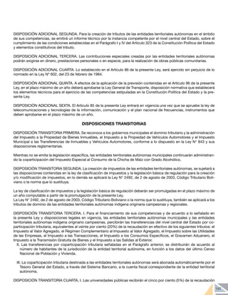 147
DISPOSICIÓN ADICIONAL SEGUNDA. Para la creación de tributos de las entidades territoriales autónomas en el ámbito
de sus competencias, se emitirá un informe técnico por la instancia competente por el nivel central del Estado, sobre el
cumplimiento de las condiciones establecidas en el Parágrafo I y IV del Artículo 323 de la Constitución Política del Estado
y elementos constitutivos del tributo.
DISPOSICIÓN ADICIONAL TERCERA. Las contribuciones especiales creadas por las entidades territoriales autónomas
podrán exigirse en dinero, prestaciones personales o en especie, para la realización de obras públicas comunitarias.
DISPOSICIÓN ADICIONAL CUARTA. Lo establecido en el Artículo 86 de la presente Ley, será ejercido sin perjuicio de lo
normado en la Ley Nº 602, del 23 de febrero de 1984.
DISPOSICIÓN ADICIONAL QUINTA. A efectos de la aplicación de la previsión contenidas en el Artículo 96 de la presente
Ley, en el plazo máximo de un año deberá aprobarse la Ley General de Transporte, disposición normativa que establecerá
los elementos técnicos para el ejercicio de las competencias estipuladas en la Constitución Política del Estado y la pre-
sente Ley.
DISPOSICIÓN ADICIONAL SEXTA. El Artículo 85 de la presente Ley entrará en vigencia una vez que se apruebe la ley de
telecomunicaciones y tecnologías de la información, comunicación y el plan nacional de frecuencias, instrumentos que
deben aprobarse en el plazo máximo de un año.
DISPOSICIONES TRANSITORIAS
DISPOSICIÓN TRANSITORIA PRIMERA. Se reconoce a los gobiernos municipales el dominio tributario y la administración
del Impuesto a la Propiedad de Bienes Inmuebles, el Impuesto a la Propiedad de Vehículos Automotores y el Impuesto
Municipal a las Transferencias de Inmuebles y Vehículos Automotores, conforme a lo dispuesto en la Ley N° 843 y sus
disposiciones reglamentarias.
Mientras no se emita la legislación específica, las entidades territoriales autónomas municipales continuarán administran-
do la coparticipación del Impuesto Especial al Consumo de la Chicha de Maíz con Grado Alcohólico.
DISPOSICIÓN TRANSITORIA SEGUNDA. La creación de impuestos de las entidades territoriales autónomas, se sujetará a
las disposiciones contenidas en la ley de clasificación de impuestos y la legislación básica de regulación para la creación
y/o modificación de impuestos, en lo demás se aplicará la Ley N° 2492, de 2 de agosto de 2003, Código Tributario Boli-
viano o la norma que lo sustituya.
La ley de clasificación de impuestos y la legislación básica de regulación deberán ser promulgadas en el plazo máximo de
un año computable a partir de la promulgación de la presente Ley.
La Ley N° 2492, de 2 de agosto de 2003, Código Tributario Boliviano o la norma que lo sustituya, también se aplicará a los
tributos de dominio de las entidades territoriales autónomas indígena originaria campesinas y regionales.
DISPOSICIÓN TRANSITORIA TERCERA. I. Para el financiamiento de sus competencias y de acuerdo a lo señalado en
la presente Ley y disposiciones legales en vigencia, las entidades territoriales autónomas municipales y las entidades
territoriales autónomas indígena originario campesinas, percibirán las transferencias del nivel central del Estado por co-
participación tributaria, equivalentes al veinte por ciento (20%) de la recaudación en efectivo de los siguientes tributos: el
Impuesto al Valor Agregado, el Régimen Complementario al Impuesto al Valor Agregado, el Impuesto sobre las Utilidades
de las Empresas, el Impuesto a las Transacciones, el Impuesto a los Consumos Específicos, el Gravamen Aduanero, el
Impuesto a la Transmisión Gratuita de Bienes y el Impuesto a las Salidas al Exterior.
II. Las transferencias por coparticipación tributaria señaladas en el Parágrafo anterior, se distribuirán de acuerdo al
número de habitantes de la jurisdicción de la entidad territorial autónoma, en función a los datos del último Censo
Nacional de Población y Vivienda.
III. La coparticipación tributaria destinada a las entidades territoriales autónomas será abonada automáticamente por el
Tesoro General del Estado, a través del Sistema Bancario, a la cuenta fiscal correspondiente de la entidad territorial
autónoma.
DISPOSICIÓN TRANSITORIA CUARTA. I. Las universidades públicas recibirán el cinco por ciento (5%) de la recaudación
 