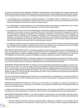 148
en efectivo del Impuesto al Valor Agregado, del Régimen Complementario al Valor Agregado, del Impuesto sobre las Utili-
dades de las Empresas, del Impuesto a las Transacciones, del Impuesto a los Consumos Específicos, del Gravamen Aduane-
ro, del Impuesto a las Sucesiones y a las Transmisiones Gratuitas de Bienes y del Impuesto a las Salidas Aéreas al Exterior.
II. Las transferencias por coparticipación tributaria señaladas en el Parágrafo anterior, se distribuirán de acuerdo al
número de habitantes de la jurisdicción departamental a la que correspondan, en función a los datos del último Censo
Nacional de Población y Vivienda, de acuerdo a normativa vigente.
III. La coparticipación tributaria destinada a las universidades públicas será abonada automáticamente por el Tesoro
General del Estado, a través del Sistema Bancario, a la cuenta fiscal correspondiente.
IV. La asignación de recursos para la Universidad Mayor de San Andrés será la que corresponda a lo establecido en el
parágrafo primero anterior, y para la Universidad Pública de El Alto el 0,355% del total de la recaudación en efectivo
por coparticipación tributaria del Impuesto al Valor Agregado, del Régimen Complementario al Valor Agregado, del
Impuesto sobre las Utilidades de las Empresas, del Impuesto a las Transacciones, del Impuesto a los Consumos
Específicos, del Gravamen Aduanero, del Impuesto a las Sucesiones y a las Transmisiones Gratuitas de Bienes y del
Impuesto a las Salidas Aéreas al Exterior, descontándose dicho porcentaje, del 75% de estos ingresos destinados a
favor del TGN. Haciendo un total de 5,355% de coparticipación tributaria.
V. La asignación establecida para la Universidad Pública de El Alto, variará en función directa a los cambios porcentuales
en la participación de la población departamental de La Paz que corresponda a la coparticipación de la Universidad
Mayor de San Andrés después de cada Censo Nacional de Población y Vivienda.
DISPOSICIÓN TRANSITORIA QUINTA. La Asamblea Legislativa Plurinacional promulgará una ley de endeudamiento pú-
blico, que establezca los principios, procesos y procedimientos para la contratación de créditos y la administración del
endeudamiento público de todas las entidades públicas, en sujeción a lo establecido en los Numerales 8 y 10 del Artículo
158, Parágrafo I del Artículo 322 y Numeral 34 Parágrafo II del Artículo 298 de la Constitución Política del Estado.
DISPOSICIÓN TRANSITORIA SEXTA La Asamblea Legislativa Plurinacional establecerá mediante ley las reglas y princip-
ios de responsabilidad fiscal, aplicables en el ámbito nacional y en las entidades territoriales autónomas, en concordancia
con el marco de política fiscal y los principios establecidos por la Constitución Política del Estado.
DISPOSICIÓN TRANSITORIA SEPTIMA. Se mantiene el Fondo Compensatorio Departamental creado por la Ley N° 1551,
de 20 de abril de 1994, con el diez por ciento (10%) de la recaudación en efectivo del Impuesto Especial a los Hidrocar-
buros y sus Derivados, en favor de las entidades territoriales autónomas departamentales que se encuentren por debajo
del promedio de regalías departamentales por habitante, de acuerdo a lo establecido en la normativa del nivel central del
Estado en vigencia. En caso de exceder el límite del diez por ciento (10%) su distribución se ajustará proporcionalmente
entre los departamentos beneficiarios.
El Fondo Compensatorio Departamental se regirá en lo que corresponda por lo establecido en el Decreto Supremo N°
23813, de 30 de junio de 1994 y disposiciones conexas, mientras no se promulgue una legislación específica del nivel
central del Estado.
DISPOSICIÓN TRANSITORIA OCTAVA. El veinticinco por ciento (25%) de la recaudación en efectivo del Impuesto Es-
pecial a los Hidrocarburos y sus Derivados, se transferirán a las entidades territoriales autónomas departamentales, de
acuerdo a la normativa vigente.
La distribución de estos recursos, se efectuará de la siguiente manera: cincuenta por ciento (50%) en función del número
de habitantes de cada departamento y cincuenta por ciento (50%) en forma igualitaria para los nueve departamentos.
DISPOSICIÓN TRANSITORIA NOVENA. I. Los límites de gastos de funcionamiento de las entidades territoriales autóno-
mas, deberán ser establecidos por ley específica de la Asamblea Legislativa Plurinacional. Entre tanto serán aplicables los
siguientes Numerales:
1.	Para las entidades territoriales autónomas departamentales y regionales, se establece como porcentaje máximo
destinado para gastos de funcionamiento el quince por ciento (15%) sobre el total de ingresos provenientes de
 