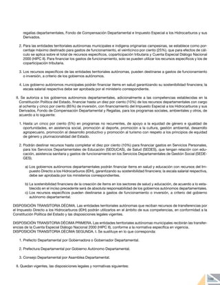 149
regalías departamentales, Fondo de Compensación Departamental e Impuesto Especial a los Hidrocarburos y sus
Derivados.
2.	Para las entidades territoriales autónomas municipales e indígena originarias campesinas, se establece como por-
centaje máximo destinado para gastos de funcionamiento, el veinticinco por ciento (25%), que para efectos de cál-
culo se aplica sobre el total de recursos específicos, coparticipación tributaria y Cuenta Especial Diálogo Nacional
2000 (HIPC II). Para financiar los gastos de funcionamiento, solo se pueden utilizar los recursos específicos y los de
coparticipación tributaria.
3.	Los recursos específicos de las entidades territoriales autónomas, pueden destinarse a gastos de funcionamiento
o inversión, a criterio de los gobiernos autónomos.
4.	Los gobierno autónomos municipales podrán financiar items en salud garantizando su sostenibilidad financiera; la
escala salarial respectiva debe ser aprobada por el ministerio correspondiente.
II. Se autoriza a los gobiernos autónomos departamentales, adicionalmente a las competencias establecidas en la
Constitución Política del Estado, financiar hasta un diez por ciento (10%) de los recursos departamentales con cargo
al ochenta y cinco por ciento (85%) de inversión, con financiamiento del Impuesto Especial a los Hidrocarburos y sus
Derivados, Fondo de Compensación Departamental y Regalías, para los programas sociales, ambientales y otros, de
acuerdo a lo siguiente:
1.	Hasta un cinco por ciento (5%) en programas no recurrentes, de apoyo a la equidad de género e igualdad de
oportunidades, en asistencia social, promoción al deporte, promoción a la cultura, gestión ambiental, desarrollo
agropecuario, promoción al desarrollo productivo y promoción al turismo con respeto a los principios de equidad
de género y plurinacionalidad del Estado.
2.	Podrán destinar recursos hasta completar el diez por ciento (10%) para financiar gastos en Servicios Personales,
para los Servicios Departamentales de Educación (SEDUCAS), de Salud (SEDES), que tengan relación con edu-
cación, asistencia sanitaria y gastos de funcionamiento en los Servicios Departamentales de Gestión Social (SEDE-
GES).
a)	Los gobiernos autónomos departamentales podrán financiar ítems en salud y educación con recursos del Im-
puesto Directo a los Hidrocarburos (IDH), garantizando su sostenibilidad financiera; la escala salarial respectiva,
debe ser aprobada por los ministerios correspondientes.
b)	La sostenibilidad financiera de la creación de ítems en los sectores de salud y educación, de acuerdo a lo esta-
blecido en el inciso precedente será de absoluta responsabilidad de los gobiernos autónomos departamentales.
c)	Los recursos específicos pueden destinarse a gastos de funcionamiento o inversión, a criterio del gobierno
autónomo departamental.
DISPOSICIÓN TRANSITORIA DÉCIMA. Las entidades territoriales autónomas que reciban recursos de transferencias por
el Impuesto Directo a los Hidrocarburos (IDH) podrán utilizarlos en el ámbito de sus competencias, en conformidad a la
Constitución Política del Estado y las disposiciones legales vigentes.
DISPOSICIÓN TRANSITORIA DÉCIMA PRIMERA. Las entidades territoriales autónomas municipales recibirán las transfer-
encias de la Cuenta Especial Diálogo Nacional 2000 (HIPC II), conforme a la normativa específica en vigencia.
DISPOSICIÓN TRANSITORIA DÉCIMA SEGUNDA. I. Se sustituye en lo que corresponda:
1.	Prefecto Departamental por Gobernadora o Gobernador Departamental.
2.	Prefectura Departamental por Gobierno Autónomo Departamental.
3.	Consejo Departamental por Asamblea Departamental.
II. Quedan vigentes, las disposiciones legales y normativas siguientes:
 