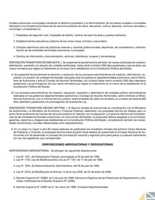 151
toriales autónomas municipales mantienen el derecho propietario y la administración de los bienes muebles e inmuebles
afectados a la infraestructura física de los servicios públicos de salud, educación, cultura, deportes, caminos vecinales y
microriego, consistentes en:
1.	Hospitales de segundo nivel, hospitales de distrito, centros de salud de área y puestos sanitarios.
2.	Establecimientos educativos públicos de los ciclos inicial, primario y secundario.
3.	Campos deportivos para las prácticas masivas y canchas polifuncionales deportivas, de competencia y adminis-
tración de las entidades territoriales autónomas municipales.
4.	Centros de información y documentación, archivos, bibliotecas, museos y hemerotecas.
DISPOSICIÓN TRANSITORIA DÉCIMA SEXTA. I. Se suspende temporalmente la admisión de nuevas solicitudes de creación,
delimitación, supresión y/o anexión de unidades territoriales, hasta ciento ochenta (180) días posteriores a que se dicte una
nueva normativa que regule su tratamiento en el marco de lo establecido en la Constitución Política del Estado.
II. Se suspende temporalmente la atención y resolución de los procesos administrativos de creación, delimitación, su-
presión y/o anexión de unidades territoriales radicados ante los gobiernos departamentales autónomos, ante el Minis-
terio de Autonomía y ante el Consejo de Asuntos Territoriales, por el plazo hasta ciento ochenta (180) días calendario
posteriores a la promulgación de una nueva normativa que regule su tratamiento en el marco de lo establecido en la
Constitución Política del Estado.
III. Los procesos administrativos de creación, reposición, supresión y delimitación de unidades político administrativas
radicadas en los gobiernos departamentales autónomos y Consejo de Asuntos Territoriales, serán remitidos al Minis-
terio de Autonomía, con un informe técnico jurídico, sobre el estado de cada uno de éstos, en un plazo de sesenta (60)
días calendario posteriores a la promulgación de la presente Ley.
DISPOSICIÓN TRANSITORIA DÉCIMA SÉPTIMA. I. El Servicio Estatal de Autonomías en coordinación con el Ministerio
de Autonomías y el Ministerio de Economía y Finanzas Públicas, elaborarán una propuesta técnica de diálogo para un
pacto fiscal analizando las fuentes de recursos públicos en relación con la asignación y el ejercicio efectivo de competen-
cias de las entidades territoriales autónomas y el nivel central del Estado. La propuesta deberá apegarse a los principios,
garantías, derechos y obligaciones establecidas en la Constitución Política del Estado, considerando también las necesi-
dades económicas y sociales diferenciadas entre departamentos.
II. En un plazo no mayor a seis (6) meses después de publicados los resultados oficiales del próximo Censo Nacional
de Población y Vivienda, la propuesta técnica sobre el pacto fiscal deberá ser presentada al Consejo Nacional de Au-
tonomías a fin de desarrollar un proceso de concertación nacional y regional como paso previo a cualquier tratamiento
por las vías legislativas que corresponden.
DISPOSICIONES ABROGATORIAS Y DEROGATORIAS
DISPOSICIONES ABROGATORIAS.- Se abrogan las siguientes disposiciones:
1.	Ley N° 1551, de Participación Popular, promulgada el 20 de abril de 1994.
2.	Ley N° 1702, Ley de Modificaciones a la Ley N° 1551 de 17 de julio de 1996.
3.	Ley N° 1654, de Descentralización Administrativa, del 28 de julio de 1995.
4.	Ley N° 2316, de Modificación al Artículo 14 de la Ley 2028, de 23 de enero de 2000.
5.	Decreto Supremo N° 25060, de 2 de junio de 1998, Estructura Orgánica de las Prefecturas de Departamento y De-
cretos modificatorios al Decreto Supremo Nº 25060.
6.	Decreto Supremo N° 24997 de 31 de marzo de 1998, Consejos Departamentales.
 