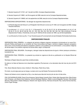 152
7.	Decreto Supremo N° 27431, de 7 de abril de 2004, Consejos Departamentales.
8.	Decreto Supremo N° 29691, de 28 de agosto de 2008, elección de los Consejos Departamentales.
9.	Decreto Supremo N° 29699, de 6 de septiembre de 2008, elección de los Consejos Departamentales.
DISPOSICIONES DEROGATORIAS.- Se derogan las siguientes disposiciones:
1.	El Párrafo Segundo del Artículo 3 y el Parágrafo II del Artículo 6, de la Ley N° 2492, de 2 de agosto de 2003, Código
Tributario Boliviano.
2.	Los Artículos 1, 2 , 4, 5, 6, 7, 8, 9, 10, 11, 12 Numeral 25, 14, 24, 25, 26, 27, 32, 34, 36 Numerales 5 y 6, 42, 47, 48,
49, 50, 51, 52, 54 , 96, 97, 98, 99, 100, 101, 102, 105, 106, 149, 159, 160, 162, 163, 164, 166 y el Artículo 13 de las
Disposiciones Finales y Transitorias, de la Ley N° 2028 de 28 de octubre de 1999, Ley de Municipalidades.
3.	Los Artículos 8 y 9 de la Ley No. 17 Ley Transitoria para el Funcionamiento de las Entidades Territoriales Autónomas.
DISPOSICIONES FINALES
DISPOSICIÓN FINAL PRIMERA.- La categoría de territorio indígena originario campesino incorporada en la nueva Con-
stitución Política del Estado en su condición de Tierra Comunitaria de Origen o territorio indígena originario campesino
tiene como únicos titulares del derecho propietario colectivo a los pueblos que los demandaron, a los pueblos indígenas
de tierras bajas o los pueblos originarios de tierras altas, según corresponda.
DISPOSICIÓN FINAL SEGUNDA.- Se abrogan y derogan todas las disposiciones de igual o inferior jerarquía contrarias a
la presente Ley.
DISPOSICIÓN FINAL TERCERA.- La presente Ley entrará en vigencia el día de su publicación en la Gaceta Oficial del
Estado.
Remítase al Órgano Ejecutivo para fines constitucionales.
Es dada en la Sala de Sesiones de la Asamblea Legislativa Plurinacional, a los diecisiete días del mes de julio de 2010
años.
Fdo. Álvaro Marcelo García Linera, Andrés A. Villca Daza, Pedro Nuny Caity.
Por tanto, la promulgo para que se tenga y cumpla como Ley del Estado Plurinacional de Bolivia.
Palacio de Gobierno de la ciudad de La Paz, a los diecinueve días del mes de julio de dos mil diez años.
FDO. EVO MORALES AYMA, Oscar Coca Antezana, Sacha Sergio Llorentty Soliz, Rubén Aldo Saavedra Soto, Elba Viviana
Caro Hinojosa, Luís Alberto Arce Catacora, Antonia Rodríguez Medrano, Walter Juvenal Delgadillo Terceros, Nila Heredia
Miranda, María Esther Udaeta Velásquez, Roberto Iván Aguilar Gómez, Nemecia Achacollo Tola, Carlos Romero Bonifaz,
Zulma Yugar Párraga.
 