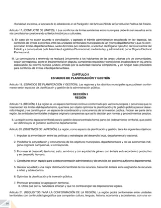 94
ritorialidad ancestral, al amparo de lo establecido en el Parágrafo I del Artículo 293 de la Constitución Política del Estado.
Artículo 17. (CONFLICTO DE LÍMITES). I. Los conflictos de límites existentes entre municipios deberán ser resueltos en la
vía conciliatoria considerando criterios históricos y culturales.
II. En caso de no existir acuerdo o conciliación, y agotado el trámite administrativo establecido en ley especial, los
conflictos de límites existentes entre las unidades territoriales municipales de un mismo departamento y que no com-
prometan límites departamentales, serán dirimidos por referendo, a solicitud del Órgano Ejecutivo del nivel central del
Estado y a convocatoria de la Asamblea Legislativa Plurinacional, mediante ley, y administrado por el Órgano Electoral
Plurinacional.
III. La convocatoria a referendo se realizará únicamente a los habitantes de las áreas urbanas y/o de comunidades,
según corresponda, sobre el área territorial en disputa, cumpliendo requisitos y condiciones establecidos en ley, previa
elaboración de informe técnico-jurídico emitido por la autoridad nacional competente, y en ningún caso procederá
para conflictos de límites interdepartamentales.
CAPÍTULO II
ESPACIOS DE PLANIFICACIÓN Y GESTIÓN
Artículo 18. (ESPACIOS DE PLANIFICACIÓN Y GESTIÓN). Las regiones y los distritos municipales que pudiesen confor-
marse serán espacios de planificación y gestión de la administración pública.
SECCIÓN I
REGIÓN
Artículo 19. (REGIÓN). I. La región es un espacio territorial continuo conformado por varios municipios o provincias que no
trascienden los límites del departamento, que tiene por objeto optimizar la planificación y la gestión pública para el desar-
rollo integral, y se constituye en un espacio de coordinación y concurrencia de la inversión pública. Podrán ser parte de la
región, las entidades territoriales indígena originario campesinas que así lo decidan por normas y procedimientos propios.
II. La región como espacio territorial para la gestión desconcentrada forma parte del ordenamiento territorial, que podrá
ser definida por el gobierno autónomo departamental.
Artículo 20. (OBJETIVOS DE LA REGIÓN). La región, como espacio de planificación y gestión, tiene los siguientes objetivos:
1.	Impulsar la armonización entre las políticas y estrategias del desarrollo local, departamental y nacional.
2.	Posibilitar la concertación y concurrencia de los objetivos municipales, departamentales y de las autonomías indí-
gena originaria campesinas, si corresponde.
3.	Promover el desarrollo territorial, justo, armónico y con equidad de género con énfasis en lo económico productivo
y en desarrollo humano.
4.	Constituirse en un espacio para la desconcentración administrativa y de servicios del gobierno autónomo departamental.
5.	Generar equidad y una mejor distribución territorial de los recursos, haciendo énfasis en la asignación de recursos
a niñez y adolescencia.
6.	Optimizar la planificación y la inversión pública.
7.	Promover procesos de agregación territorial.
8.	Otros que por su naturaleza emerjan y que no contravengan las disposiciones legales.
Artículo 21. (REQUISITOS PARA LA CONFORMACIÓN DE LA REGIÓN). La región podrá conformarse entre unidades
territoriales con continuidad geográfica que compartan cultura, lenguas, historia, economía y ecosistemas, con una vo-
 