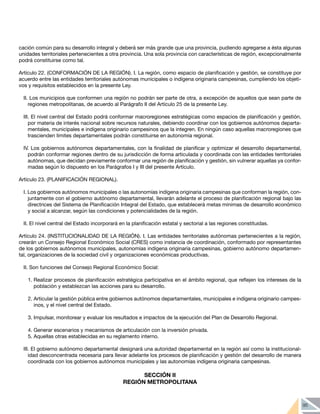 95
cación común para su desarrollo integral y deberá ser más grande que una provincia, pudiendo agregarse a ésta algunas
unidades territoriales pertenecientes a otra provincia. Una sola provincia con características de región, excepcionalmente
podrá constituirse como tal.
Artículo 22. (CONFORMACIÓN DE LA REGIÓN). I. La región, como espacio de planificación y gestión, se constituye por
acuerdo entre las entidades territoriales autónomas municipales o indígena originaria campesinas, cumpliendo los objeti-
vos y requisitos establecidos en la presente Ley.
II. Los municipios que conformen una región no podrán ser parte de otra, a excepción de aquellos que sean parte de
regiones metropolitanas, de acuerdo al Parágrafo II del Artículo 25 de la presente Ley.
III. El nivel central del Estado podrá conformar macroregiones estratégicas como espacios de planificación y gestión,
por materia de interés nacional sobre recursos naturales, debiendo coordinar con los gobiernos autónomos departa-
mentales, municipales e indígena originario campesinos que la integren. En ningún caso aquellas macroregiones que
trascienden límites departamentales podrán constituirse en autonomía regional.
IV. Los gobiernos autónomos departamentales, con la finalidad de planificar y optimizar el desarrollo departamental,
podrán conformar regiones dentro de su jurisdicción de forma articulada y coordinada con las entidades territoriales
autónomas, que decidan previamente conformar una región de planificación y gestión, sin vulnerar aquellas ya confor-
madas según lo dispuesto en los Parágrafos I y III del presente Artículo.
Artículo 23. (PLANIFICACIÓN REGIONAL).
I. Los gobiernos autónomos municipales o las autonomías indígena originaria campesinas que conforman la región, con-
juntamente con el gobierno autónomo departamental, llevarán adelante el proceso de planificación regional bajo las
directrices del Sistema de Planificación Integral del Estado, que establecerá metas mínimas de desarrollo económico
y social a alcanzar, según las condiciones y potencialidades de la región.
II. El nivel central del Estado incorporará en la planificación estatal y sectorial a las regiones constituidas.
Artículo 24. (INSTITUCIONALIDAD DE LA REGIÓN). I. Las entidades territoriales autónomas pertenecientes a la región,
crearán un Consejo Regional Económico Social (CRES) como instancia de coordinación, conformado por representantes
de los gobiernos autónomos municipales, autonomías indígena originaria campesinas, gobierno autónomo departamen-
tal, organizaciones de la sociedad civil y organizaciones económicas productivas.
II. Son funciones del Consejo Regional Económico Social:
1.	Realizar procesos de planificación estratégica participativa en el ámbito regional, que reflejen los intereses de la
población y establezcan las acciones para su desarrollo.
2.	Articular la gestión pública entre gobiernos autónomos departamentales, municipales e indígena originario campes-
inos, y el nivel central del Estado.
3.	Impulsar, monitorear y evaluar los resultados e impactos de la ejecución del Plan de Desarrollo Regional.
4.	Generar escenarios y mecanismos de articulación con la inversión privada.
5.	Aquellas otras establecidas en su reglamento interno.
	
III. El gobierno autónomo departamental designará una autoridad departamental en la región así como la institucional-
idad desconcentrada necesaria para llevar adelante los procesos de planificación y gestión del desarrollo de manera
coordinada con los gobiernos autónomos municipales y las autonomías indígena originaria campesinas.
SECCIÓN II
REGIÓN METROPOLITANA
 