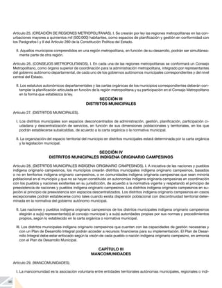 96
Artículo 25. (CREACIÓN DE REGIONES METROPOLITANAS). I. Se crearán por ley las regiones metropolitanas en las con-
urbaciones mayores a quinientos mil (500.000) habitantes, como espacios de planificación y gestión en conformidad con
los Parágrafos I y II del Artículo 280 de la Constitución Política del Estado.
II. Aquellos municipios comprendidos en una región metropolitana, en función de su desarrollo, podrán ser simultánea-
mente parte de otra región.
Artículo 26. (CONSEJOS METROPOLITANOS). I. En cada una de las regiones metropolitanas se conformará un Consejo
Metropolitano, como órgano superior de coordinación para la administración metropolitana, integrado por representantes
del gobierno autónomo departamental, de cada uno de los gobiernos autónomos municipales correspondientes y del nivel
central del Estado.
II. Los estatutos autonómicos departamentales y las cartas orgánicas de los municipios correspondientes deberán con-
templar la planificación articulada en función de la región metropolitana y su participación en el Consejo Metropolitano
en la forma que establezca la ley.
SECCIÓN III
DISTRITOS MUNICIPALES
Artículo 27. (DISTRITOS MUNICIPALES).
I. Los distritos municipales son espacios desconcentrados de administración, gestión, planificación, participación ci-
udadana y descentralización de servicios, en función de sus dimensiones poblacionales y territoriales, en los que
podrán establecerse subalcaldías, de acuerdo a la carta orgánica o la normativa municipal.
II. La organización del espacio territorial del municipio en distritos municipales estará determinada por la carta orgánica
y la legislación municipal.
SECCIÓN IV
DISTRITOS MUNICIPALES INDÍGENA ORIGINARIO CAMPESINOS
Artículo 28. (DISTRITOS MUNICIPALES INDÍGENA ORIGINARIO CAMPESINOS). I. A iniciativa de las naciones y pueblos
indígena originario campesinos, los municipios crearán distritos municipales indígena originario campesinos, basados
o no en territorios indígena originario campesinos, o en comunidades indígena originaria campesinas que sean minoría
poblacional en el municipio y que no se hayan constituido en autonomías indígena originaria campesinas en coordinación
con los pueblos y naciones existentes en su jurisdicción, de acuerdo a la normativa vigente y respetando el principio de
preexistencia de naciones y pueblos indígena originario campesinos. Los distritos indígena originario campesinos en su-
jeción al principio de preexistencia son espacios descentralizados. Los distritos indígena originario campesinos en casos
excepcionales podrán establecerse como tales cuando exista dispersión poblacional con discontinuidad territorial deter-
minada en la normativa del gobierno autónomo municipal.
II. Las naciones y pueblos indígena originario campesinos de los distritos municipales indígena originario campesinos
elegirán a su(s) representante(s) al concejo municipal y a su(s) autoridades propias por sus normas y procedimientos
propios, según lo establecido en la carta orgánica o normativa municipal.
III. Los distritos municipales indígena originario campesinos que cuenten con las capacidades de gestión necesarias y
con un Plan de Desarrollo Integral podrán acceder a recursos financieros para su implementación. El Plan de Desar-
rollo Integral debe estar enfocado según la visión de cada pueblo o nación indígena originario campesino, en armonía
con el Plan de Desarrollo Municipal.
CAPÍTULO III
MANCOMUNIDADES
Artículo 29. (MANCOMUNIDADES).
I. La mancomunidad es la asociación voluntaria entre entidades territoriales autónomas municipales, regionales o indí-
 
