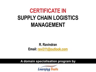 CERTIFICATE IN
SUPPLY CHAIN LOGISTICS
MANAGEMENT
R. Ravindran
Email: ravi311@outlook.com
A domain specialisation program by
 