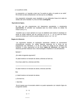 p: La puerta es verde.

      La proposición p  ∧p’ equivale a decir que “La puerta es verde y la puerta no es verde”.
      Por lo tanto se esta contradiciendo o se dice que es una falacia.

      Una proposición compuesta cuyos resultados en sus deferentes líneas de la tabla de
      verdad, dan como resultado 1s y 0s se le llama contingente.

Equivalencia lógica.

      Se dice que dos proposiciones son lógicamente equivalentes, o simplemente
      equivalentes. Si coinciden sus resultados para los mismo valores de verdad. Se
      indican como p ≡ q.

       Considero que un buen ejemplo es el que se estableció para ilustrar la tautología en
      donde se puede observar que las columnas de (p→q) y (q’→p’) para los mismo
      valores de verdad, por lo tanto se puede establecer que (p→q) ≡ (q’→p’)

Reglas de inferencia

       Los argumentos basados en tautologías representan métodos de razonamiento
      universalmente correctos. Su validez depende solamente de la forma de las
      proposiciones que intervienen y no de los valores de verdad de las variables que
      contienen. A esos argumentos se les llama reglas de inferencia. Las reglas de
      inferencia permiten relacionar dos o más tautologías o hipótesis en una demostración.

      Ejemplo 1

      ¿Es valido el siguiente argumento?.

      Si usted invierte en el mercado de valores, entonces se hará rico.

      Si se hace usted rico, entonces será feliz.

      ____________________________________________________

      Si usted invierte en el mercado de valores, entonces será feliz.

      Sea:

      p: Usted invierte en el mercado de valores.

      q: Se hará rico.

      r: Será feliz

       De tal manera que el enunciado anterior se puede representar con notación lógica de
      la siguiente manera:

                          p→q

                          q→r

                         ______
 