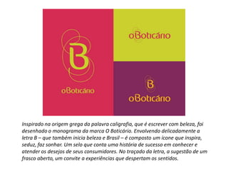 Inspirado na origem grega da palavra caligrafia, que é escrever com beleza, foi
desenhado o monograma da marca O Boticário. Envolvendo delicadamente a
letra B – que também inicia beleza e Brasil – é composto um ícone que inspira,
seduz, faz sonhar. Um selo que conta uma história de sucesso em conhecer e
atender os desejos de seus consumidores. No traçado da letra, a sugestão de um
frasco aberto, um convite a experiências que despertam os sentidos.
 