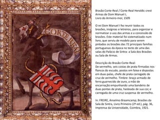 Brasão Corte-Real / Corte-Real Heraldic crest
Armas de Dom Manuel I,
Livro do Armeiro-mor, 1509

O rei Dom Manuel I fez reunir todos os
brasões, insígnias e letreiros, para organizar e
normatizar o uso das armas e a concessão de
brasões. Este material foi sistematizado num
livro, que serviu de modelo para serem
pintados os brasões das 72 principais famílias
portuguesas da época no tecto de uma das
salas do Palácio de Sintra: a Sala dos Brasões
ou Sala de Armas.

Descrição do Brasão Corte-Real:
De vermelho, seis costas de prata firmadas nos
flancos do escudo, postos em faixa e dispostas
em duas palas, chefe de prata carregado de
cruz de vermelho. Timbre: braço armado de
ferro guarnecido de ouro, a mão de
encarnação empunhando uma bandeira de
duas pontas de prata, hasteada de sua cor, e
carregada de uma cruz suspensa de vermelho.

In: FREIRE, Anselmo Braamcamp; Brasões da
Sala de Sintra, Livro Primeiro (2ª ed.), pág. 36,
Imprensa da Universidade, Coimbra, 1921.
 