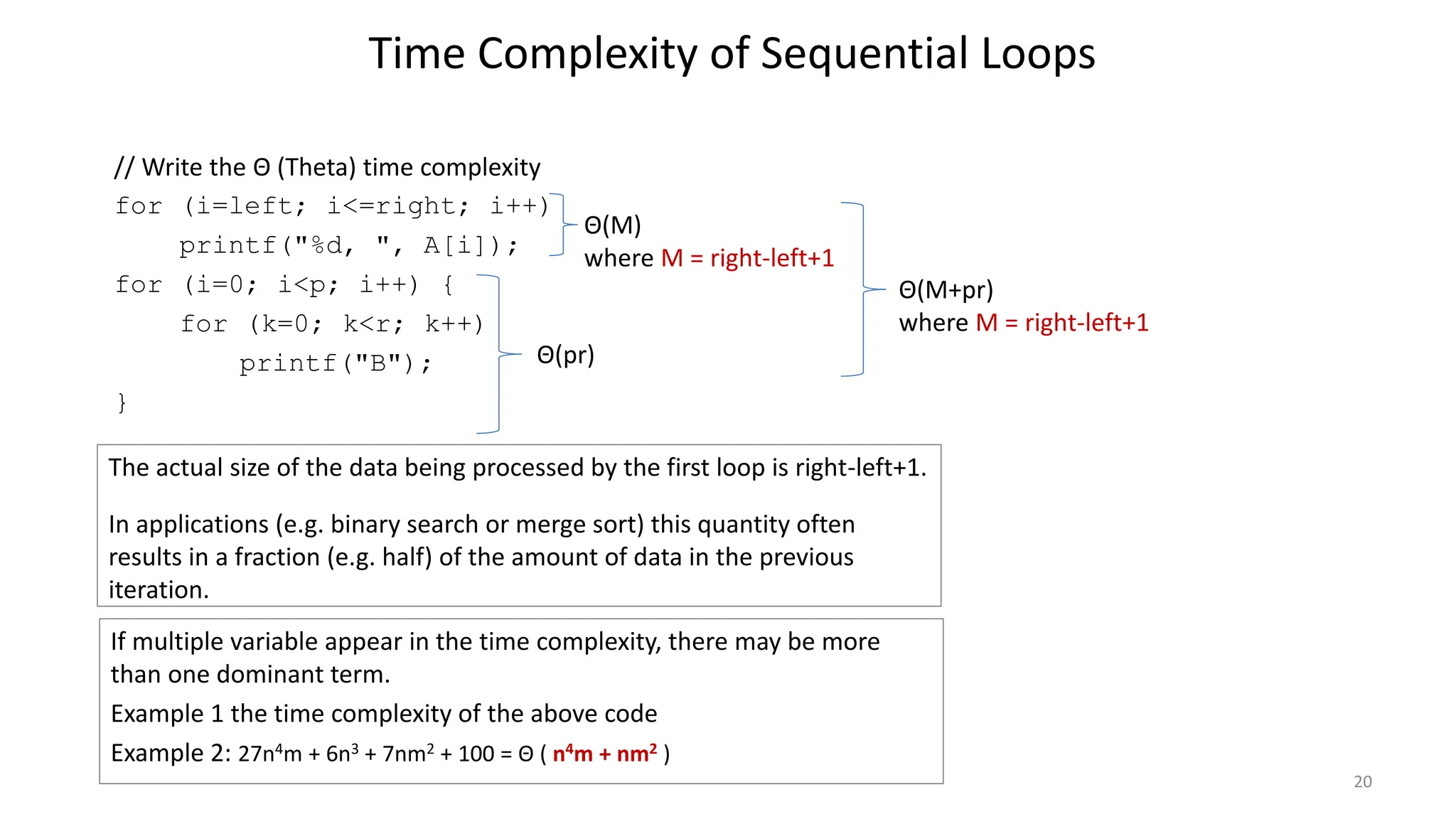 Time Complexity of Sequential Loops
// Write the Θ (Theta) time complexity
for (i=left; i<=right; i++)
printf("%d, ", A[i]);
for (i=0; i<p; i++) {
for (k=0; k<r; k++)
printf("B");
}
20
The actual size of the data being processed by the first loop is right-left+1.
In applications (e.g. binary search or merge sort) this quantity often
results in a fraction (e.g. half) of the amount of data in the previous
iteration.
Θ(M)
where M = right-left+1
Θ(pr)
Θ(M+pr)
where M = right-left+1
If multiple variable appear in the time complexity, there may be more
than one dominant term.
Example 1 the time complexity of the above code
Example 2: 27n4m + 6n3 + 7nm2 + 100 = Θ ( n4m + nm2 )
 