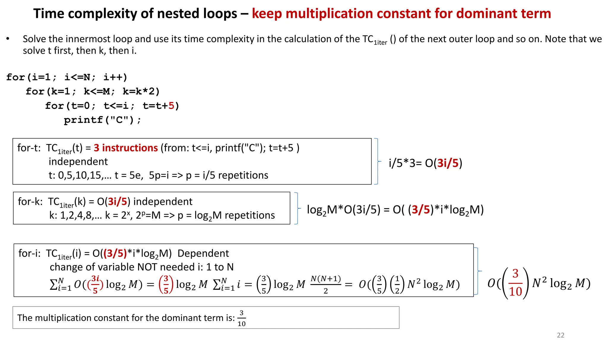 Time complexity of nested loops – keep multiplication constant for dominant term
• Solve the innermost loop and use its time complexity in the calculation of the TC1iter () of the next outer loop and so on. Note that we
solve t first, then k, then i.
for(i=1; i<=N; i++)
for(k=1; k<=M; k=k*2)
for(t=0; t<=i; t=t+5)
printf("C");
for-t: TC1iter(t) = 3 instructions (from: t<=i, printf("C"); t=t+5 )
independent
t: 0,5,10,15,… t = 5e, 5p=i => p = i/5 repetitions
22
i/5*3= O(3i/5)
for-k: TC1iter(k) = O(3i/5) independent
k: 1,2,4,8,… k = 2x, 2p=M => p = log2M repetitions log2M*O(3i/5) = O( (3/5)*i*log2M)
for-i: TC1iter(i) = O((3/5)*i*log2M) Dependent
change of variable NOT needed i: 1 to N
σ𝑖=1
𝑁
𝑂((
𝟑𝒊
𝟓
) log2 𝑀) =
𝟑
𝟓
log2 𝑀 σ𝑖=1
𝑁
𝑖 =
3
5
log2 𝑀
𝑁(𝑁+1)
2
= 𝑂(
3
5
1
2
𝑁2 log2 𝑀) 𝑂(
3
10
𝑁2 log2 𝑀)
The multiplication constant for the dominant term is:
3
10
 