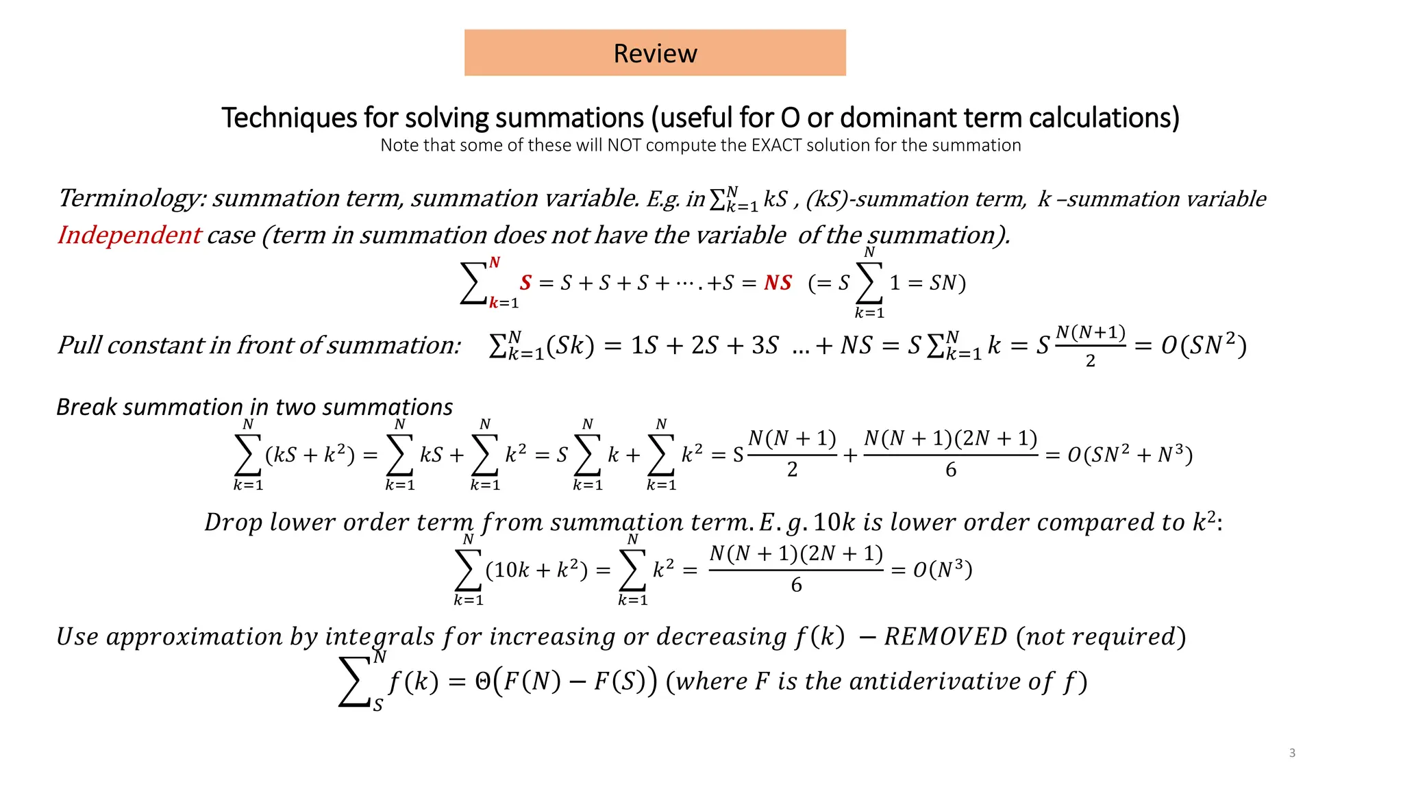 Techniques for solving summations (useful for O or dominant term calculations)
Note that some of these will NOT compute the EXACT solution for the summation
Terminology: summation term, summation variable. E.g. in σ𝑘=1
𝑁
𝑘𝑆 , (kS)-summation term, k –summation variable
Independent case (term in summation does not have the variable of the summation).
෍
𝒌=1
𝑵
𝑺 = 𝑆 + 𝑆 + 𝑆 + ⋯ . +𝑆 = 𝑵𝑺 (= 𝑆 ෍
𝑘=1
𝑁
1 = 𝑆𝑁)
Pull constant in front of summation: σ𝑘=1
𝑁
(𝑆𝑘) = 1𝑆 + 2𝑆 + 3𝑆 … + 𝑁𝑆 = 𝑆 σ𝑘=1
𝑁
𝑘 = 𝑆
𝑁(𝑁+1)
2
= 𝑂(𝑆𝑁2)
Break summation in two summations
෍
𝑘=1
𝑁
(𝑘𝑆 + 𝑘2
) = ෍
𝑘=1
𝑁
𝑘𝑆 + ෍
𝑘=1
𝑁
𝑘2
= 𝑆 ෍
𝑘=1
𝑁
𝑘 + ෍
𝑘=1
𝑁
𝑘2
= S
𝑁(𝑁 + 1)
2
+
𝑁(𝑁 + 1)(2𝑁 + 1)
6
= 𝑂(𝑆𝑁2
+ 𝑁3
)
𝐷𝑟𝑜𝑝 𝑙𝑜𝑤𝑒𝑟 𝑜𝑟𝑑𝑒𝑟 𝑡𝑒𝑟𝑚 𝑓𝑟𝑜𝑚 𝑠𝑢𝑚𝑚𝑎𝑡𝑖𝑜𝑛 𝑡𝑒𝑟𝑚. 𝐸. 𝑔. 10𝑘 𝑖𝑠 𝑙𝑜𝑤𝑒𝑟 𝑜𝑟𝑑𝑒𝑟 𝑐𝑜𝑚𝑝𝑎𝑟𝑒𝑑 𝑡𝑜 𝑘2:
෍
𝑘=1
𝑁
(10𝑘 + 𝑘2
) = ෍
𝑘=1
𝑁
𝑘2
=
𝑁(𝑁 + 1)(2𝑁 + 1)
6
= 𝑂 𝑁3
𝑈𝑠𝑒 𝑎𝑝𝑝𝑟𝑜𝑥𝑖𝑚𝑎𝑡𝑖𝑜𝑛 𝑏𝑦 𝑖𝑛𝑡𝑒𝑔𝑟𝑎𝑙𝑠 𝑓𝑜𝑟 𝑖𝑛𝑐𝑟𝑒𝑎𝑠𝑖𝑛𝑔 𝑜𝑟 𝑑𝑒𝑐𝑟𝑒𝑎𝑠𝑖𝑛𝑔 𝑓 𝑘 − 𝑅𝐸𝑀𝑂𝑉𝐸𝐷 (𝑛𝑜𝑡 𝑟𝑒𝑞𝑢𝑖𝑟𝑒𝑑)
෍
𝑆
𝑁
𝑓(𝑘) = Θ 𝐹 𝑁 − 𝐹 𝑆 (𝑤ℎ𝑒𝑟𝑒 𝐹 𝑖𝑠 𝑡ℎ𝑒 𝑎𝑛𝑡𝑖𝑑𝑒𝑟𝑖𝑣𝑎𝑡𝑖𝑣𝑒 𝑜𝑓 𝑓)
3
Review
 