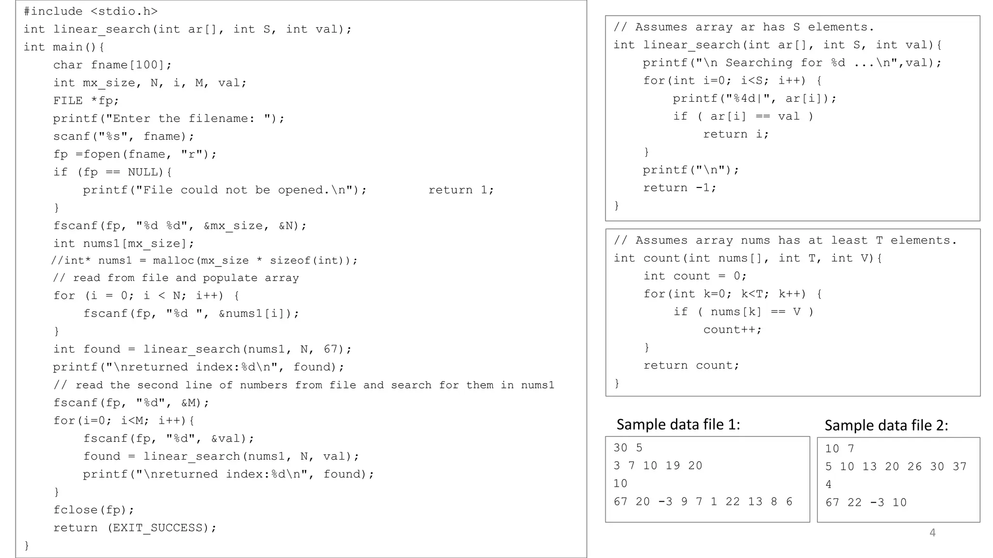 #include <stdio.h>
int linear_search(int ar[], int S, int val);
int main(){
char fname[100];
int mx_size, N, i, M, val;
FILE *fp;
printf("Enter the filename: ");
scanf("%s", fname);
fp =fopen(fname, "r");
if (fp == NULL){
printf("File could not be opened.n"); return 1;
}
fscanf(fp, "%d %d", &mx_size, &N);
int nums1[mx_size];
//int* nums1 = malloc(mx_size * sizeof(int));
// read from file and populate array
for (i = 0; i < N; i++) {
fscanf(fp, "%d ", &nums1[i]);
}
int found = linear_search(nums1, N, 67);
printf("nreturned index:%dn", found);
// read the second line of numbers from file and search for them in nums1
fscanf(fp, "%d", &M);
for(i=0; i<M; i++){
fscanf(fp, "%d", &val);
found = linear_search(nums1, N, val);
printf("nreturned index:%dn", found);
}
fclose(fp);
return (EXIT_SUCCESS);
}
// Assumes array ar has S elements.
int linear_search(int ar[], int S, int val){
printf("n Searching for %d ...n",val);
for(int i=0; i<S; i++) {
printf("%4d|", ar[i]);
if ( ar[i] == val )
return i;
}
printf("n");
return -1;
}
4
30 5
3 7 10 19 20
10
67 20 -3 9 7 1 22 13 8 6
Sample data file 1:
10 7
5 10 13 20 26 30 37
4
67 22 -3 10
Sample data file 2:
// Assumes array nums has at least T elements.
int count(int nums[], int T, int V){
int count = 0;
for(int k=0; k<T; k++) {
if ( nums[k] == V )
count++;
}
return count;
}
 