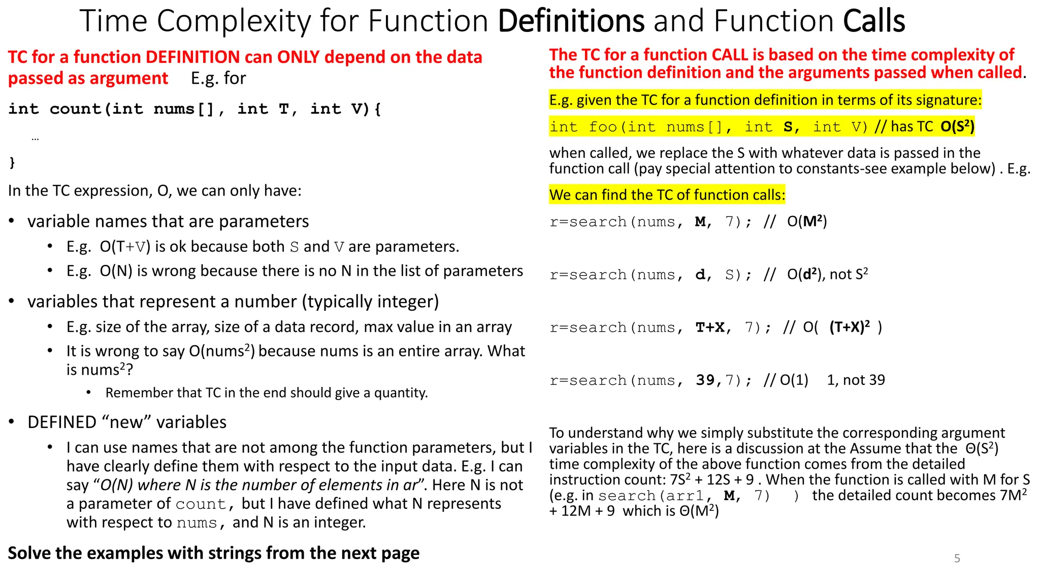 Time Complexity for Function Definitions and Function Calls
TC for a function DEFINITION can ONLY depend on the data
passed as argument E.g. for
int count(int nums[], int T, int V){
…
}
In the TC expression, O, we can only have:
• variable names that are parameters
• E.g. O(T+V) is ok because both S and V are parameters.
• E.g. O(N) is wrong because there is no N in the list of parameters
• variables that represent a number (typically integer)
• E.g. size of the array, size of a data record, max value in an array
• It is wrong to say O(nums2) because nums is an entire array. What
is nums2?
• Remember that TC in the end should give a quantity.
• DEFINED “new” variables
• I can use names that are not among the function parameters, but I
have clearly define them with respect to the input data. E.g. I can
say “O(N) where N is the number of elements in ar”. Here N is not
a parameter of count, but I have defined what N represents
with respect to nums, and N is an integer.
Solve the examples with strings from the next page
The TC for a function CALL is based on the time complexity of
the function definition and the arguments passed when called.
E.g. given the TC for a function definition in terms of its signature:
int foo(int nums[], int S, int V) // has TC O(S2)
when called, we replace the S with whatever data is passed in the
function call (pay special attention to constants-see example below) . E.g.
We can find the TC of function calls:
r=search(nums, M, 7); // O(M2)
r=search(nums, d, S); // O(d2), not S2
r=search(nums, T+X, 7); // O( (T+X)2 )
r=search(nums, 39,7); // O(1) 1, not 39
To understand why we simply substitute the corresponding argument
variables in the TC, here is a discussion at the Assume that the Θ(S2)
time complexity of the above function comes from the detailed
instruction count: 7S2 + 12S + 9 . When the function is called with M for S
(e.g. in search(arr1, M, 7) ) the detailed count becomes 7M2
+ 12M + 9 which is Θ(M2)
5
 
