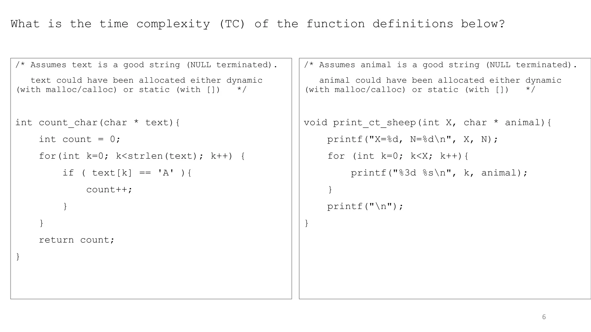 What is the time complexity (TC) of the function definitions below?
/* Assumes text is a good string (NULL terminated).
text could have been allocated either dynamic
(with malloc/calloc) or static (with []) */
int count_char(char * text){
int count = 0;
for(int k=0; k<strlen(text); k++) {
if ( text[k] == 'A' ){
count++;
}
}
return count;
}
/* Assumes animal is a good string (NULL terminated).
animal could have been allocated either dynamic
(with malloc/calloc) or static (with []) */
void print_ct_sheep(int X, char * animal){
printf("X=%d, N=%dn", X, N);
for (int k=0; k<X; k++){
printf("%3d %sn", k, animal);
}
printf("n");
}
6
 