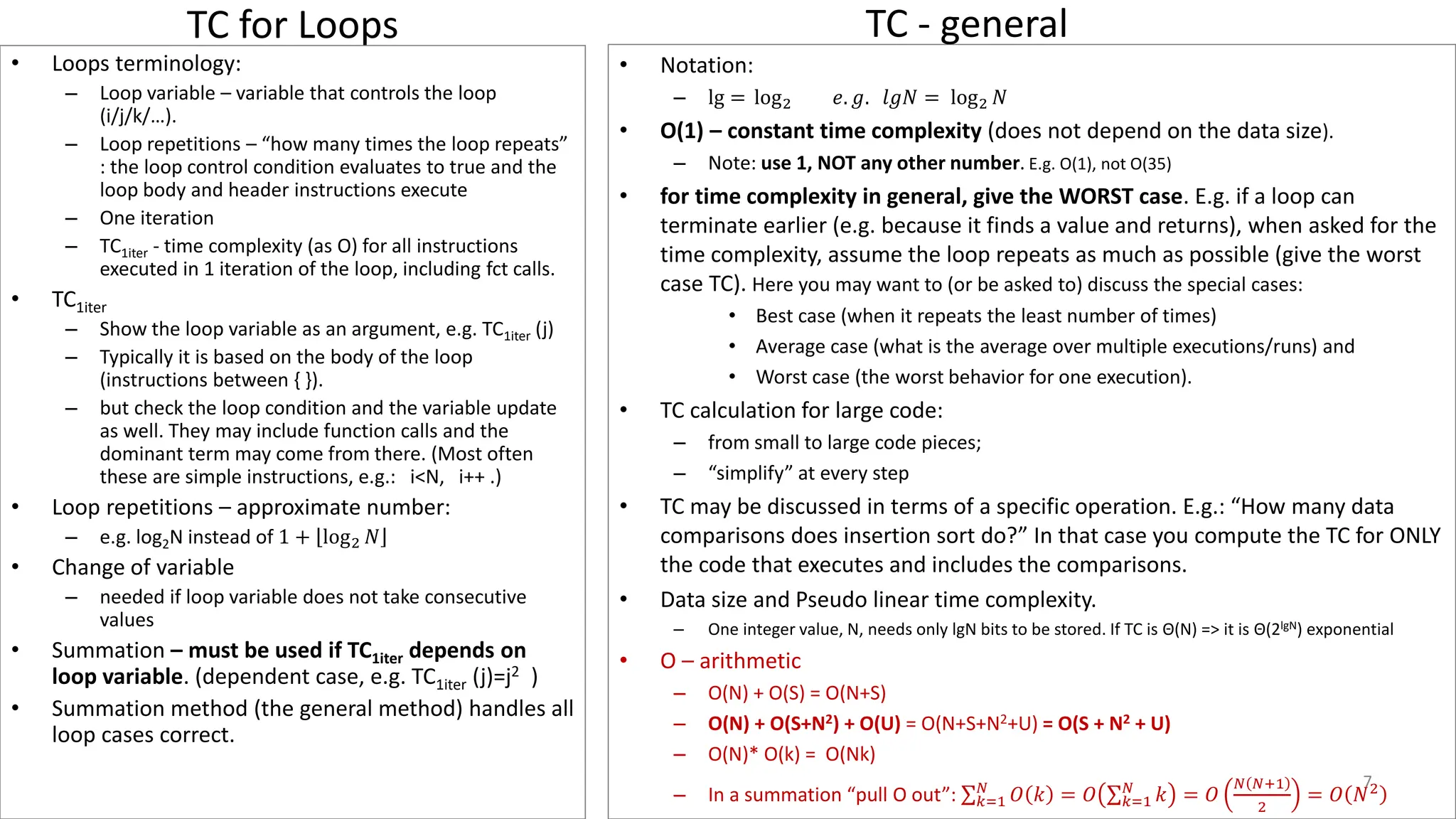 TC for Loops
• Notation:
– lg = log2 𝑒. 𝑔. 𝑙𝑔𝑁 = log2 𝑁
• O(1) – constant time complexity (does not depend on the data size).
– Note: use 1, NOT any other number. E.g. O(1), not O(35)
• for time complexity in general, give the WORST case. E.g. if a loop can
terminate earlier (e.g. because it finds a value and returns), when asked for the
time complexity, assume the loop repeats as much as possible (give the worst
case TC). Here you may want to (or be asked to) discuss the special cases:
• Best case (when it repeats the least number of times)
• Average case (what is the average over multiple executions/runs) and
• Worst case (the worst behavior for one execution).
• TC calculation for large code:
– from small to large code pieces;
– “simplify” at every step
• TC may be discussed in terms of a specific operation. E.g.: “How many data
comparisons does insertion sort do?” In that case you compute the TC for ONLY
the code that executes and includes the comparisons.
• Data size and Pseudo linear time complexity.
– One integer value, N, needs only lgN bits to be stored. If TC is Θ(N) => it is Θ(2lgN) exponential
• O – arithmetic
– O(N) + O(S) = O(N+S)
– O(N) + O(S+N2) + O(U) = O(N+S+N2+U) = O(S + N2 + U)
– O(N)* O(k) = O(Nk)
– In a summation “pull O out”: σ𝑘=1
𝑁
𝑂 𝑘 = 𝑂 σ𝑘=1
𝑁
𝑘 = 𝑂
𝑁 𝑁+1
2
= 𝑂 𝑁2
• Loops terminology:
– Loop variable – variable that controls the loop
(i/j/k/…).
– Loop repetitions – “how many times the loop repeats”
: the loop control condition evaluates to true and the
loop body and header instructions execute
– One iteration
– TC1iter - time complexity (as O) for all instructions
executed in 1 iteration of the loop, including fct calls.
• TC1iter
– Show the loop variable as an argument, e.g. TC1iter (j)
– Typically it is based on the body of the loop
(instructions between { }).
– but check the loop condition and the variable update
as well. They may include function calls and the
dominant term may come from there. (Most often
these are simple instructions, e.g.: i<N, i++ .)
• Loop repetitions – approximate number:
– e.g. log2N instead of 1 + log2 𝑁
• Change of variable
– needed if loop variable does not take consecutive
values
• Summation – must be used if TC1iter depends on
loop variable. (dependent case, e.g. TC1iter (j)=j2 )
• Summation method (the general method) handles all
loop cases correct.
7
TC - general
 