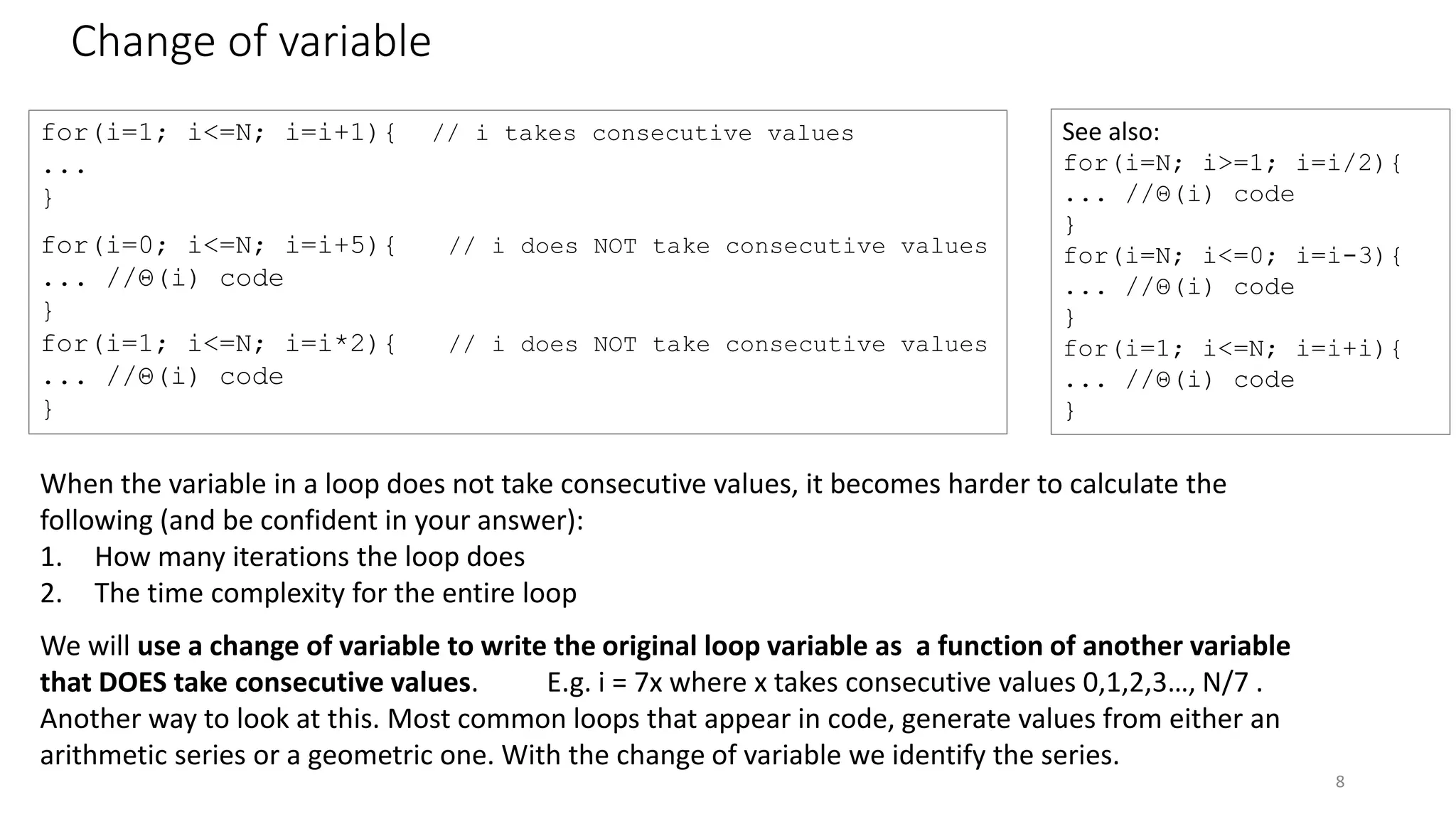 Change of variable
8
for(i=1; i<=N; i=i+1){ // i takes consecutive values
...
}
for(i=0; i<=N; i=i+5){ // i does NOT take consecutive values
... //Θ(i) code
}
for(i=1; i<=N; i=i*2){ // i does NOT take consecutive values
... //Θ(i) code
}
See also:
for(i=N; i>=1; i=i/2){
... //Θ(i) code
}
for(i=N; i<=0; i=i-3){
... //Θ(i) code
}
for(i=1; i<=N; i=i+i){
... //Θ(i) code
}
When the variable in a loop does not take consecutive values, it becomes harder to calculate the
following (and be confident in your answer):
1. How many iterations the loop does
2. The time complexity for the entire loop
We will use a change of variable to write the original loop variable as a function of another variable
that DOES take consecutive values. E.g. i = 7x where x takes consecutive values 0,1,2,3…, N/7 .
Another way to look at this. Most common loops that appear in code, generate values from either an
arithmetic series or a geometric one. With the change of variable we identify the series.
 