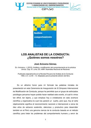 1
LOS ANALISTAS DE LA CONDUCTA:
¿Quiénes somos nosotros?
José Anicama Gómez.
En: Anicama, J. (2010). Análisis y modificación del comportamiento en la práctica
clínica. Cap. IV. Lima. Ed. ANR: Asamblea Nacional de Rectores
Publicado originalmente en la Revista Peruana de Análisis de la Conducta
1993, 2 (1, 2) 09 – 13. Adaptada para la presente edición del libro.
Es un altísimo honor para mí formular las palabras iniciales de
presentación en esta Ceremonia de Inauguración de XI Simposio Internacional
de Modificación de Conducta, porque ha permitido que un grupo de esforzados
psicólogos peruanos hayan podido hacer realidad este evento, el cual lo vimos
tan difícil, tan lejano, y que empieza hoy a cristalizarse en esta aventura
científica y organizativa la cual nos pareció un sueño, pero que, hoy al verla
objetivamente significa el reconocimiento nacional e internacional a cerca de
diez años de esfuerzo sostenido, silencioso y productivo para desarrollar
también en el Perú una genuina ciencia de la conducta basada en el método
científico para tratar los problemas del comportamiento humano y servir de
 