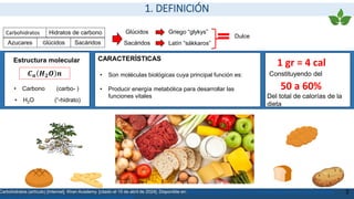 1. DEFINICIÓN
Hidratos de carbono
Azucares
Carbohidratos
Glúcidos Sacáridos
Glúcidos Griego “glykys”
Dulce
Sacáridos Latín “sákkaros”
Estructura molecular
𝑪𝒏 𝑯𝟐𝑶 𝒏
• Carbono (carbo- )
• H2O (“-hidrato)
• Son moléculas biológicas cuya principal función es:
• Producir energía metabólica para desarrollar las
funciones vitales
CARACTERÍSTICAS
50 a 60%
3
1 gr = 4 cal
Constituyendo del
Del total de calorías de la
dieta
Carbohidratos (artículo) [Internet]. Khan Academy. [citado el 15 de abril de 2024]. Disponible en: https://es.khanacademy.org/science/ap-biology/chemistry-of-life/properties-
structure-and-function-of-biological-macromolecules/a/carbohydrates
 