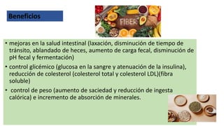 • mejoras en la salud intestinal (laxación, disminución de tiempo de
tránsito, ablandado de heces, aumento de carga fecal, disminución de
pH fecal y fermentación)
• control glicémico (glucosa en la sangre y atenuación de la insulina),
reducción de colesterol (colesterol total y colesterol LDL)(fibra
soluble)
• control de peso (aumento de saciedad y reducción de ingesta
calórica) e incremento de absorción de minerales.
Beneficios
 