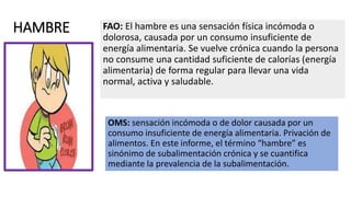 HAMBRE FAO: El hambre es una sensación física incómoda o
dolorosa, causada por un consumo insuficiente de
energía alimentaria. Se vuelve crónica cuando la persona
no consume una cantidad suficiente de calorías (energía
alimentaria) de forma regular para llevar una vida
normal, activa y saludable.
OMS: sensación incómoda o de dolor causada por un
consumo insuficiente de energía alimentaria. Privación de
alimentos. En este informe, el término “hambre” es
sinónimo de subalimentación crónica y se cuantifica
mediante la prevalencia de la subalimentación.
 